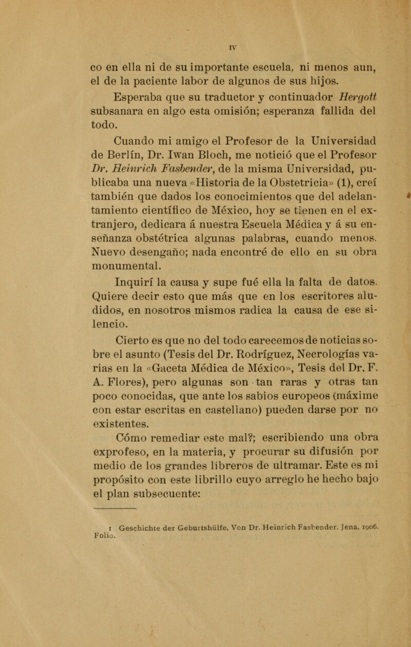 co en ella ni de su importante escuela, ni menos aun, el de la paciente labor de algunos de sus hijos. Esperaba que su traductor y continuador Hergott subsanara en algo esta omisión; esperanza fallida del todo. Cuando mi amigo el Profesor de la Universidad de Berlín, Dr. Iwan Bloch, me notició que el Profesor Dr. Heinrich Fasbender, de la misma Universidad, pu- blicaba una nueva «Historia de la Obstetricia» (1), creí también que dados los conocimientos que del adelan- tamiento científico de México, hoy se tienen en el ex- tranjero, dedicara á nuestra Escuela Médica y á su en- señanza obstétrica algunas palabras, cuando menos. Nuevo desengaño; nada encontré de ello en su obra monumental. Inquirí la causa y supe fué ella la falta de datos. Quiere decir esto que más que en los escritores alu- didos, en nosotros mismos radica la causa de ese si- lencio. Cierto es que no del todo carecemos de noticias so- bre el asunto (Tesis del Dr. Rodríguez, Necrologías va- rias en la «Gaceta Médica de México», Tesis del Dr, F. A. Flores), pero algunas son tan raras y otras tan poco conocidas, que ante los sabios europeos (máxime con estar escritas en castellano) pueden darse por no existentes. Cómo remediar este mal?; escribiendo una obra exprofeso, en la materia, y procurar su difusión por medio de los grandes libreros de ultramar. Este es mi propósito con este librillo cuyo arreglo he hecho bajo el plan subsecuente: i Geschichte der Geburtshülfe, Von Dr. Heinrich Fasbender. Jena, 1906. Folio.