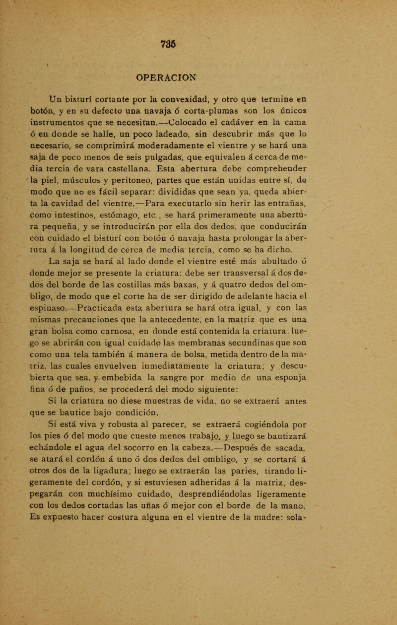 736 OPERACIÓN Un bisturí cortante por la convexidad, y otro que termine en botón, y en su defecto una navaja ó corta-plumas son los únicos instrumentos que se necesitan.—Colocado el cadáver en la cama ó en donde se halle, un poco ladeado, sin descubrir más que lo necesario, se comprimirá moderadamente el vientre y se hará una saja de poco menos de seis pulgadas, que equivalen acerca de me- dia tercia de vara castellana. Esta abertura debe comprehender la piel, músculos y peritoneo, partes que están unidas entre sí, de modo que no es fácil separar: divididas que sean ya, queda abier- ta la cavidad del vientre.—Para executarlo sin herir las entrañas, como intestinos, estómago, etc., se hará primeramente una abertu- ra pequeña, y se introducirán por ella dos dedos, que conducirán con cuidado el bisturí con botón ó navaja hasta prolongar la aber- tura á la longitud de cerca de media tercia, como se ha dicho. La saja se hará al lado donde el vientre esté más abultado ó donde mejor se presente la criatura: debe ser transversal á dos de- dos del borde de las costillas más baxas, y á quatro dedos del om- bligo, de modo que el corte ha de ser dirigido de adelante hacia el espinaso.—Practicada esta abertura se hará otra igual, y con las mismas precauciones que la antecedente, en la matriz que es una gran bolsa como carnosa, en donde está contenida la criatura: lue- go se abrirán con igual cuidado las membranas secundinas que son como una tela también á manera de bolsa, metida dentro de la ma- triz, las cuales envuelven inmediatamente la criatura; y descu- bierta que sea, y embebida la sangre por medio de una esponja fina ó de paños, se procederá del modo siguiente: Si la criatura no diese muestras de vida, no se extraerá antes que se bautice bajo condición. Si está viva y robusta al parecer, se extraerá cogiéndola por los pies ó del modo que cueste menos trabajo, y luego se bautizará echándole el agua del socorro en la cabeza.—Después de sacada, se atará el cordón á uno ó dos dedos del ombligo, y se cortará á otros dos de la ligadura; luego se extraerán las paries, tirando li- geramente del cordón, y si estuviesen adheridas á la matriz, des- pegarán con muchísimo cuidado, desprendiéndolas ligeramente con los dedos cortadas las uñas ó mejor con el borde de la mano. Es expuesto hacer costura alguna en el vientre de la madre: sola-