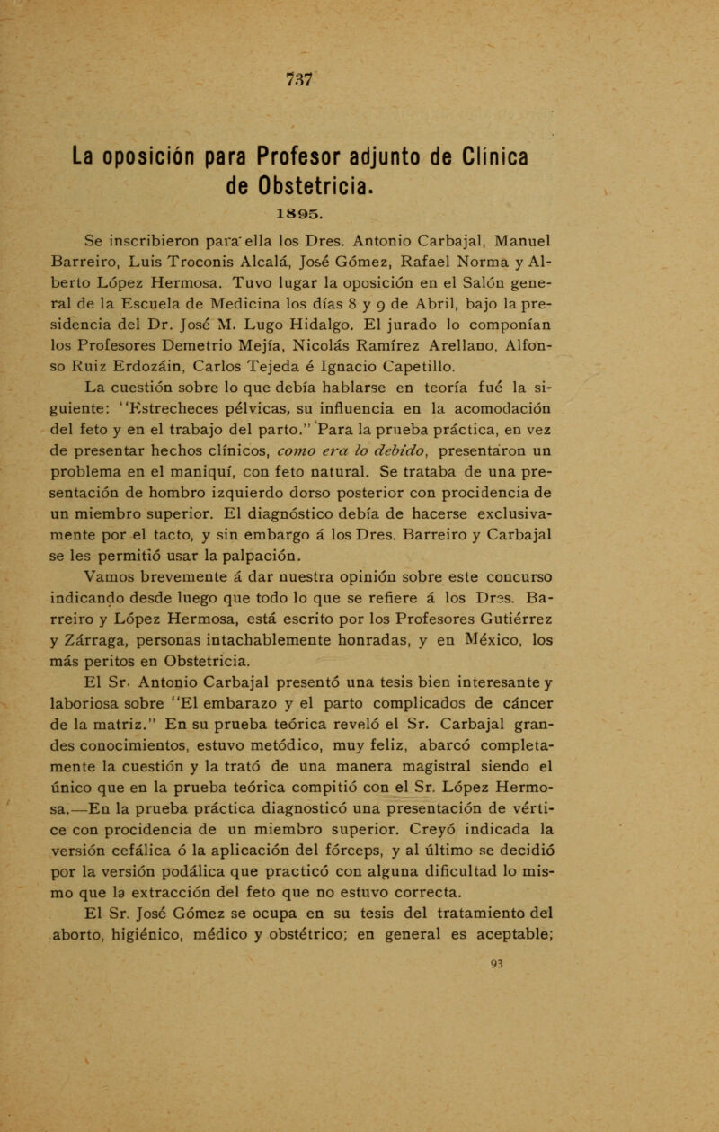 La oposición para Profesor adjunto de Clínica de Obstetricia. 1895. Se inscribieron para'ella los Dres. Antonio Carbajal, Manuel Barreiro, Luis Troconis Alcalá, José Gómez, Rafael Norma y Al- berto López Hermosa. Tuvo lugar la oposición en el Salón gene- ral de la Escuela de Medicina los días 8 y 9 de Abril, bajo la pre- sidencia del Dr. José M. Lugo Hidalgo. El jurado lo componían los Profesores Demetrio Mejía, Nicolás Ramírez Arellano, Alfon- so Ruiz Erdozáin, Carlos Tejeda é Ignacio Capetillo. La cuestión sobre lo que debía hablarse en teoría fué la si- guiente: Estrecheces pélvicas, su influencia en la acomodación del feto y en el trabajo del parto. Para la prueba práctica, en vez de presentar hechos clínicos, como era lo debido, presentaron un problema en el maniquí, con feto natural. Se trataba de una pre- sentación de hombro izquierdo dorso posterior con procidencia de un miembro superior. El diagnóstico debía de hacerse exclusiva- mente por el tacto, y sin embargo á los Dres. Barreiro y Carbajal se les permitió usar la palpación. Vamos brevemente á dar nuestra opinión sobre este concurso indicando desde luego que todo lo que se refiere á los Drss. Ba- rreiro y López Hermosa, está escrito por los Profesores Gutiérrez y Zárraga, personas intachablemente honradas, y en México, los más peritos en Obstetricia. El Sr. Antonio Carbajal presentó una tesis bien interesante y laboriosa sobre El embarazo y el parto complicados de cáncer de la matriz. En su prueba teórica reveló el Sr. Carbajal gran- des conocimientos, estuvo metódico, muy feliz, abarcó completa- mente la cuestión y la trató de una manera magistral siendo el único que en la prueba teórica compitió con el Sr. López Hermo- sa.—En la prueba práctica diagnosticó una presentación de vérti- ce con procidencia de un miembro superior. Creyó indicada la versión cefálica ó la aplicación del fórceps, y al último se decidió por la versión podálica que practicó con alguna dificultad lo mis- mo que la extracción del feto que no estuvo correcta. El Sr. José Gómez se ocupa en su tesis del tratamiento del aborto, higiénico, médico y obstétrico; en general es aceptable; 93