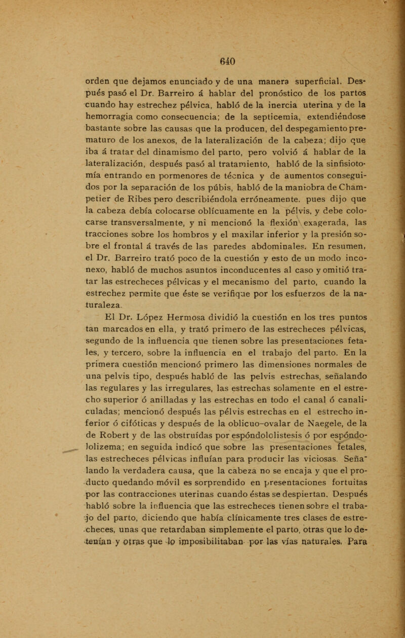 640 orden que dejamos enunciado y de una manera superficial. Des- pués pasó el Dr. Barreiro á hablar del pronóstico de los partos cuando hay estrechez pélvica, habló de la inercia uterina y de la hemorragia como consecuencia; de la septicemia, extendiéndose bastante sobre las causas que la producen, del despegamiento pre- maturo de los anexos, de la lateralización de la cabeza; dijo que iba á tratar del dinamismo del parto, pero volvió á hablar de la lateralización, después pasó al tratamiento, habló de la sinfisioto- mía entrando en pormenores de técnica y de aumentos consegui- dos por la separación de los pubis, habló de la maniobra de Cham- petier de Ribes pero describiéndola erróneamente, pues dijo que la cabeza debía colocarse oblicuamente en la pelvis, y debe colo- carse transversalmente, y ni mencionó la flexión exagerada, las tracciones sobre los hombros y el maxilar inferior y la presión so- bre el frontal á través de las paredes abdominales. En resumen, el Dr. Barreiro trató poco de la cuestión y esto de un modo inco- nexo, habló de muchos asuntos inconducentes al caso y omitió tra- tar las estrecheces pélvicas y el mecanismo del parto, cuando la estrechez permite que éste se verifique por los esfuerzos de la na- turaleza. El Dr. López Hermosa dividió la cuestión en los tres puntos tan marcados en ella, y trató primero de las estrecheces pélvicas, segundo de la influencia que tienen sobre las presentaciones feta- les, y tercero, sobre la influencia en el trabajo del parto. En la primera cuestión mencionó primero las dimensiones normales de una pelvis tipo, después habló de las pelvis estrechas, señalando las regulares y las irregulares, las estrechas solamente en el estre- cho superior ó anilladas y las estrechas en todo el canal ó canali- culadas; mencionó después las pelvis estrechas en el estrecho in- ferior ó cifóticas y después de la oblicuo-ovalar de Naegele, de la de Robert y de las obstruidas por espóndololistesis ó por espóndo- lolizema; en seguida indicó que sobre las presentaciones fetales, las estrecheces pélvicas influían para producir las viciosas. Seña lando la verdadera causa, que la cabeza no se encaja y que el pro- ducto quedando móvil es sorprendido en presentaciones fortuitas por las contracciones uterinas cuando éstas se despiertan. Después habló sobre la influencia que las estrecheces tienen sobre el traba- jo del parto, diciendo que había clínicamente tres clases de estre- checes, unas que retardaban simplemente el parto, otras que lo de- tenían y otras que -lo imposibilitaban por las vías naturales, Para