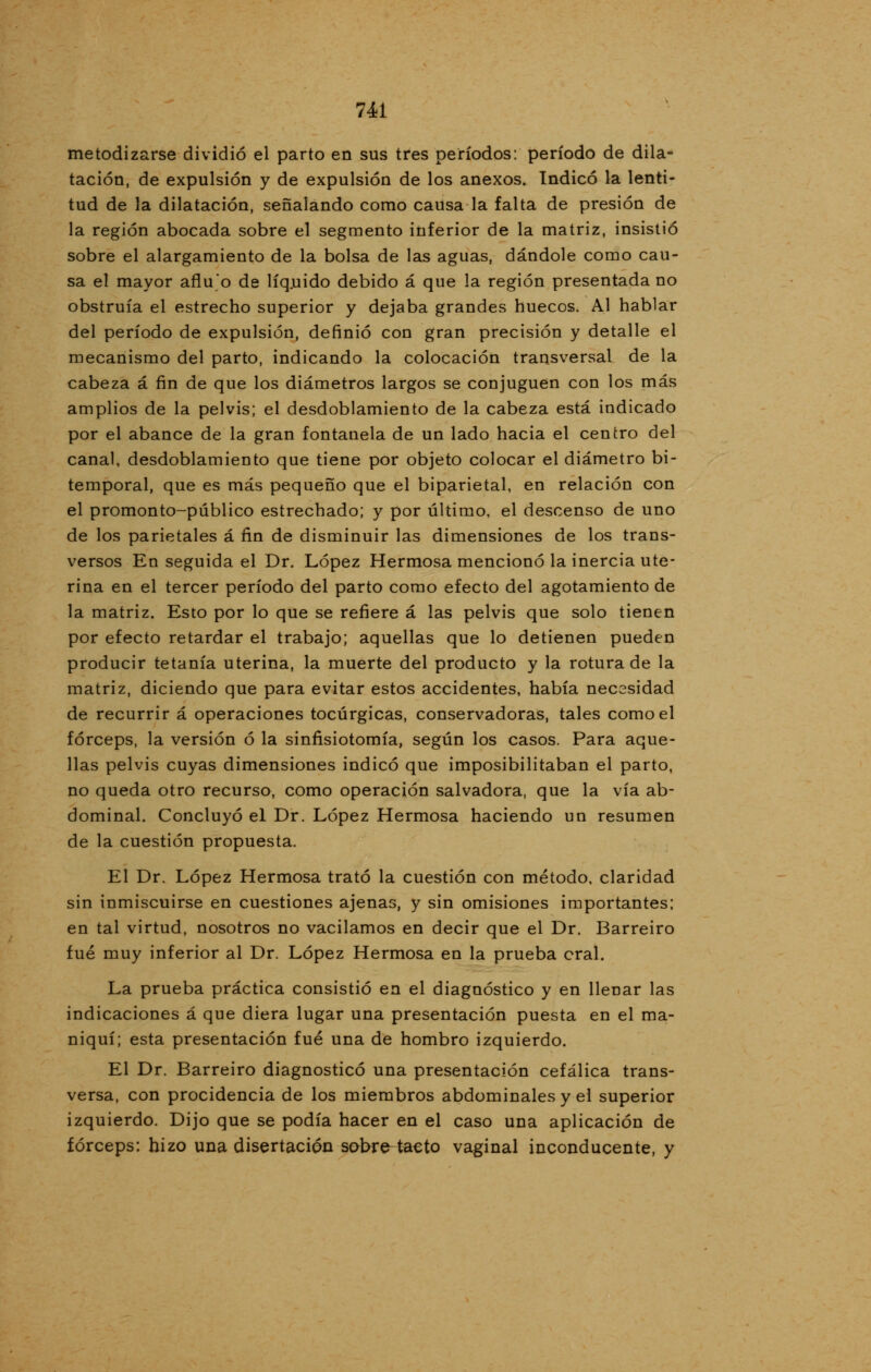 metodizarse dividió el parto en sus tres períodos: período de dila- tación, de expulsión y de expulsión de los anexos. Indicó la lenti- tud de la dilatación, señalando como causa la falta de presión de la región abocada sobre el segmento inferior de la matriz, insistió sobre el alargamiento de la bolsa de las aguas, dándole como cau- sa el mayor aflu'o de líquido debido á que la región presentada no obstruía el estrecho superior y dejaba grandes huecos. Al hablar del período de expulsión, definió con gran precisión y detalle el mecanismo del parto, indicando la colocación transversal de la cabeza á fin de que los diámetros largos se conjuguen con los más amplios de la pelvis; el desdoblamiento de la cabeza está indicado por el abance de la gran fontanela de un lado hacia el centro del canal, desdoblamiento que tiene por objeto colocar el diámetro bi- temporal, que es más pequeño que el biparietal, en relación con el promonto-público estrechado; y por último, el descenso de uno de los parietales á fin de disminuir las dimensiones de los trans- versos En seguida el Dr. López Hermosa mencionó la inercia ute- rina en el tercer período del parto como efecto del agotamiento de la matriz. Esto por lo que se refiere á las pelvis que solo tienen por efecto retardar el trabajo; aquellas que lo detienen pueden producir tetanía uterina, la muerte del producto y la rotura de la matriz, diciendo que para evitar estos accidentes, había necesidad de recurrir á operaciones tocúrgicas, conservadoras, tales como el fórceps, la versión ó la sinfisiotomía, según los casos. Para aque- llas pelvis cuyas dimensiones indicó que imposibilitaban el parto, no queda otro recurso, como operación salvadora, que la vía ab- dominal. Concluyó el Dr. López Hermosa haciendo un resumen de la cuestión propuesta. El Dr. López Hermosa trató la cuestión con método, claridad sin inmiscuirse en cuestiones ajenas, y sin omisiones importantes; en tal virtud, nosotros no vacilamos en decir que el Dr. Barreiro fué muy inferior al Dr. López Hermosa en la prueba eral. La prueba práctica consistió en el diagnóstico y en llenar las indicaciones á que diera lugar una presentación puesta en el ma- niquí; esta presentación fué una de hombro izquierdo. El Dr. Barreiro diagnosticó una presentación cefálica trans- versa, con procidencia de los miembros abdominales y el superior izquierdo. Dijo que se podía hacer en el caso una aplicación de fórceps: hizo una disertación sobre-tacto vaginal inconducente, y