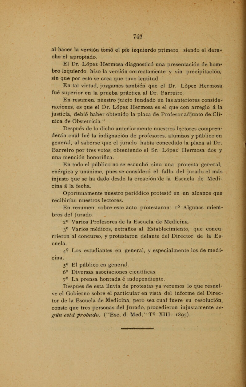 al hacer la versión tomó el pie izquierdo primero, siendo el dere- cho el apropiado. El Dr. López Hermosa diagnosticó una presentación de hom- bro izquierdo, hizo la versión correctamente y sin precipitación, sin que por esto se crea que tuvo lentitud. En tal virtud, juzgamos también que el Dr. López Hermosa fué superior en la prueba práctica al Dr. Barreiro En resumen, nuestro juicio fundado en las anteriores conside- raciones, es que el Dr. López Hermosa es el que con arreglo á la justicia, debió haber obtenido la plaza de Profesor adjunto de Clí- nica de Obstetricia. Después de lo dicho anteriormente nuestros lectores compren- derán cuál fué la indignación de profesores, alumnos y público en general, al saberse que el jurado había concedido la plaza al Dr. Barreiro por tres votos, obteniendo el Sr. López Hermosa dos y una mención honorífica. En todo el público no se escuchó sino una protesta general, enérgica y unánime, pues se consideró el fallo del jurado el más injusto que se ha dado desde la creación de la Escuela de Medi- cina á la fecha. Oportunamente nuestro periódico protestó en un alcance que recibirían nuestros lectores. En resumen, sobre este acto protestaron: i° Algunos miem- bros del Jurado. 2? Varios Profesores de la Escuela de Medicina. 3? Varios médicos, extraños al Establecimiento, que concu- rrieron al concurso, y protestaron delante del Director de la Es- cuela. 4? Los estudiantes en general, y especialmente los de medi- cina. 5? El público en general. 6? Diversas asociaciones científicas. 7? La prensa honrada é independiente. Después de esta lluvia de protestas ya veremos lo que resuel- ve el Gobierno sobre el particular en vista del informe del Direc- tor de la Escuela de Medicina, pero sea cual fuere su resolución, conste que tres personas del Jurado, procedieron injustamente se- gún está probado. (Esc. d. Med.T<? XIII. 1895).
