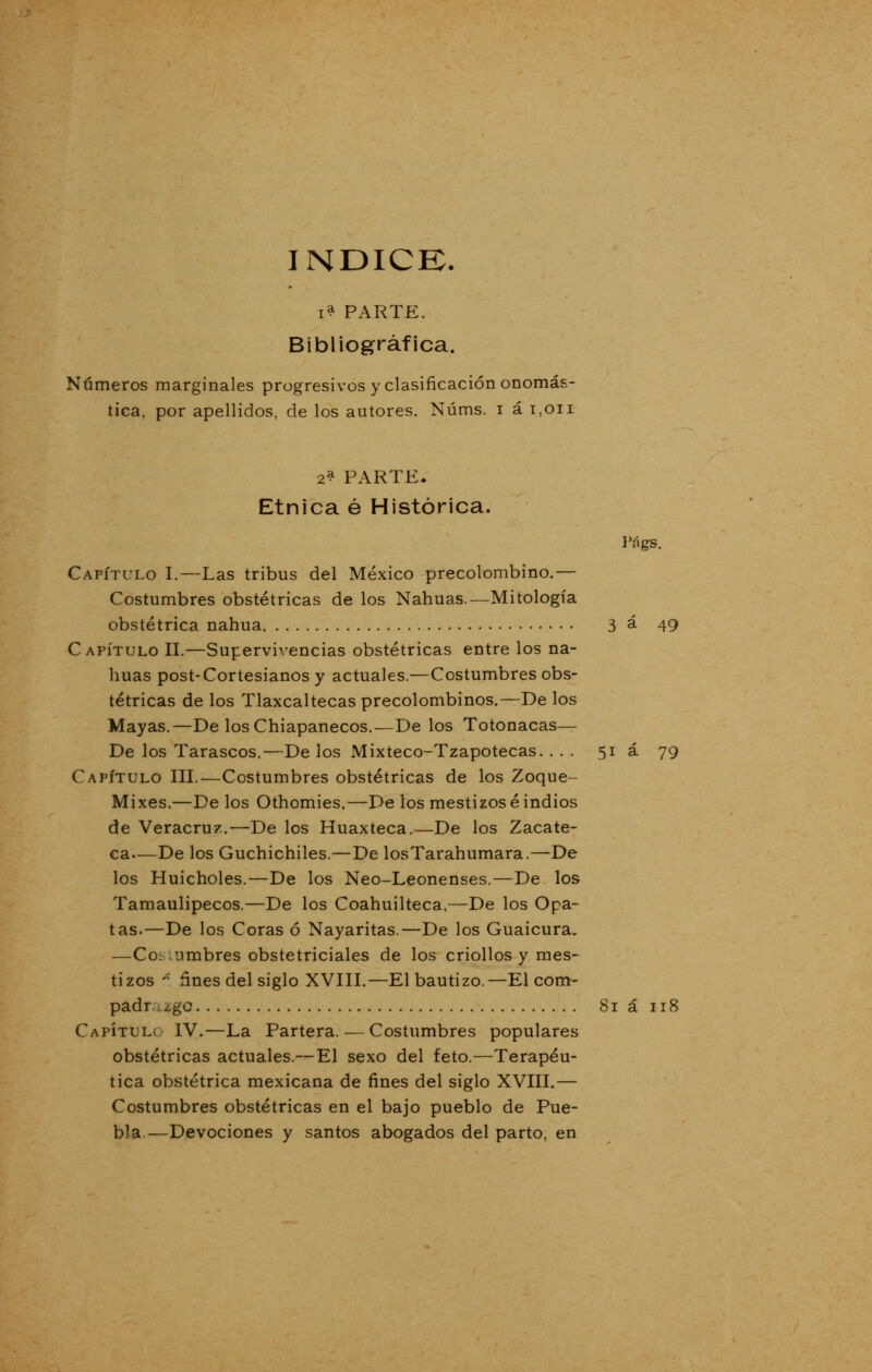 ÍNDICE. i? PARTE. Bibliográfica. Números marginales progresivos y clasificación onomás- tica, por apellidos, de los autores. Núms. i á i.oii 2? PARTE* Étnica é Histórica. lYigs. Capítulo I.—Las tribus del México precolombino.— Costumbres obstétricas de los Nahuas.—Mitología obstétrica nahua 3 á 49 Capítulo II.—Supervivencias obstétricas entre los na- huas post-Cortesianos y actuales.—Costumbres obs- tétricas de los Tlaxcaltecas precolombinos.—De los Mayas.—De losChiapanecos.—De los Totonacas— De los Tarascos.—De los Mixteco-Tzapotecas. ... 51 á 79 Capítulo III.—Costumbres obstétricas de los Zoque- Mixes,—De los Othomies.—De los mestizóse indios de Veracruz.—De los Huaxteca.—De los Zacate- ca—De los Guchichiles.—De losTarahumara.—De los Huicholes.—De los Neo-Leonenses.—De los Tamaulipecos.—De los Coahuilteca,—De los Opa- tas.—De los Coras ó Nayaritas.—De los Guaicura. —Co;-. vimbres obstetriciales de los criollos y mes- tizos * ñnes del siglo XVIII.—El bautizo.—El com- padr cgc 81 á 118 CapítuLv IV.—La Partera. — Costumbres populares obstétricas actuales.—El sexo del feto.—Terapéu- tica obstétrica mexicana de fines del siglo XVIII.— Costumbres obstétricas en el bajo pueblo de Pue- bla-—Devociones y santos abogados del parto, en