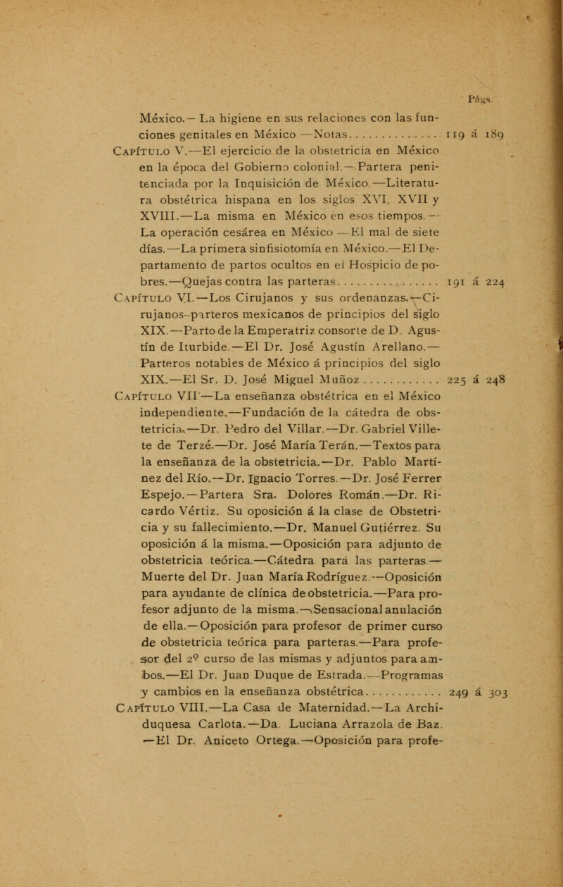 México.— La higiene en sus relaciones con las fun- ciones genitales en México —Notas 119 á 189 Capítulo V.—El ejercicio de la obstetricia en México en la época del Gobierno colonial.— Partera peni- tenciada por la Inquisición de México—Literatu- ra obstétrica hispana en los siglos XVI, XVII y XVIII.—La misma en México en esos tiempos.— La operación cesárea en México —El mal de siete días.—La primera sinfisiotomía en México.— El De- partamento de partos ocultos en el Hospicio de po- bres.—Quejas contra las parteras 191 á 224 Capítulo VI.—Los Cirujanos y sus ordenanzas.*—Ci- rujanos-parteros mexicanos de principios del siglo XIX.—Parto de la Emperatriz consorte de D. Agus- tín de Iturbide.—El Dr. José Agustín Arellano.— Parteros notables de México á principios del siglo XIX.—El Sr. D. José Miguel Muñoz 225 á 248 Capítulo VIL—La enseñanza obstétrica en el México independiente.—Fundación de la cátedra de obs- tetricia^ Dr. Pedro del Villar.—Dr. Gabriel Ville- te de Terzé.—Dr. José María Terán.—Textos para la enseñanza de la obstetricia.—Dr. Pablo Martí- nez del Río.—Dr. Ignacio Torres.—Dr. José Ferrer Espejo. —Partera Sra. Dolores Román.—Dr. Ri- cardo Vértiz. Su oposición á la clase de Obstetri- cia y su fallecimiento.—Dr. Manuel Gutiérrez. Su oposición á la misma. — Oposición para adjunto de obstetricia teórica.—Cátedra para las parteras.— Muerte del Dr. Juan María Rodríguez.—Oposición para ayudante de clínica de obstetricia.—Para pro- fesor adjunto de la misma.—^Sensacional anulación de ella. —Oposición para profesor de primer curso de obstetricia teórica para parteras.—Para profe- sor del 2? curso de las mismas y adjuntos paraaoi- toos.—El Dr. Juan Duque de Estrada.—Programas y cambios en la enseñanza obstétrica 249 á 303 Capítulo VIII.—La Casa de Maternidad. — La Archi- duquesa Carlota.—Da. Luciana Arrazola de Baz. ^-El Dr. Aniceto Ortega.—Oposición para profe-