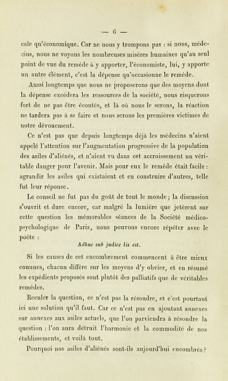 cale qu'économique. Car lie nous y trompons pas : si nous, méde- cins, nous ne voyons les nombreuses misères humaines qu'au seul point de vue du remède à y apporter, l'économiste, lui, y apporte un autre élément, c'est la dépense qu'occasionne le remède. Aussi longtemps que nous ne proposerons que des moyens dont la dépense excédera les ressources de la société, nous risquerons fort de ue pas être écoutés, et là où nous le serons, la réaction ne tardera pas à se faire et nous serons les premières victimes de notre dévouement. Ce n'est pas que depuis longtemps déjà les médecins n'aient appelé l'attention sur l'augmentation progressive de la population des asiles d'aliénés, et n'aient vu dans cet accroissement un véri- table danger pour l'avenir. Mais pour eux le remède était facile : agrandir les asiles qui existaient et en construire d'autres, telle fut leur réponse. Le conseil ne fut pas du goût de tout le monde ; la discussion s'ouvrit et dure encore, car malgré la lumière que jetèrent sur cette question les mémorables séances de la Société médico- psychologique de Paris, nous pouvons encore répéter avec le poète : Ailhuc sub jmlice lis est. Si les causes de cet encombrement commencent à être mieux connues, chacun diffère sur les moyens d'y obvier, et en résumé les expédients proposés sont plutôt des palliatifs que de véritables remèdes. Reculer la question, ce n'est pas la résoudre, et c'est pourtant ici une solution qu'il faut. Car ce n'est pas en ajoutant annexes sur annexes aux asiles actuels, que l'on parviendra à résoudre la question : l'on aura détruit l'harmonie et la commodité de nos établissements, et voilà tout. Pourquoi nos asiles d'aliénés sont-ils aujourd'hui encombrés?