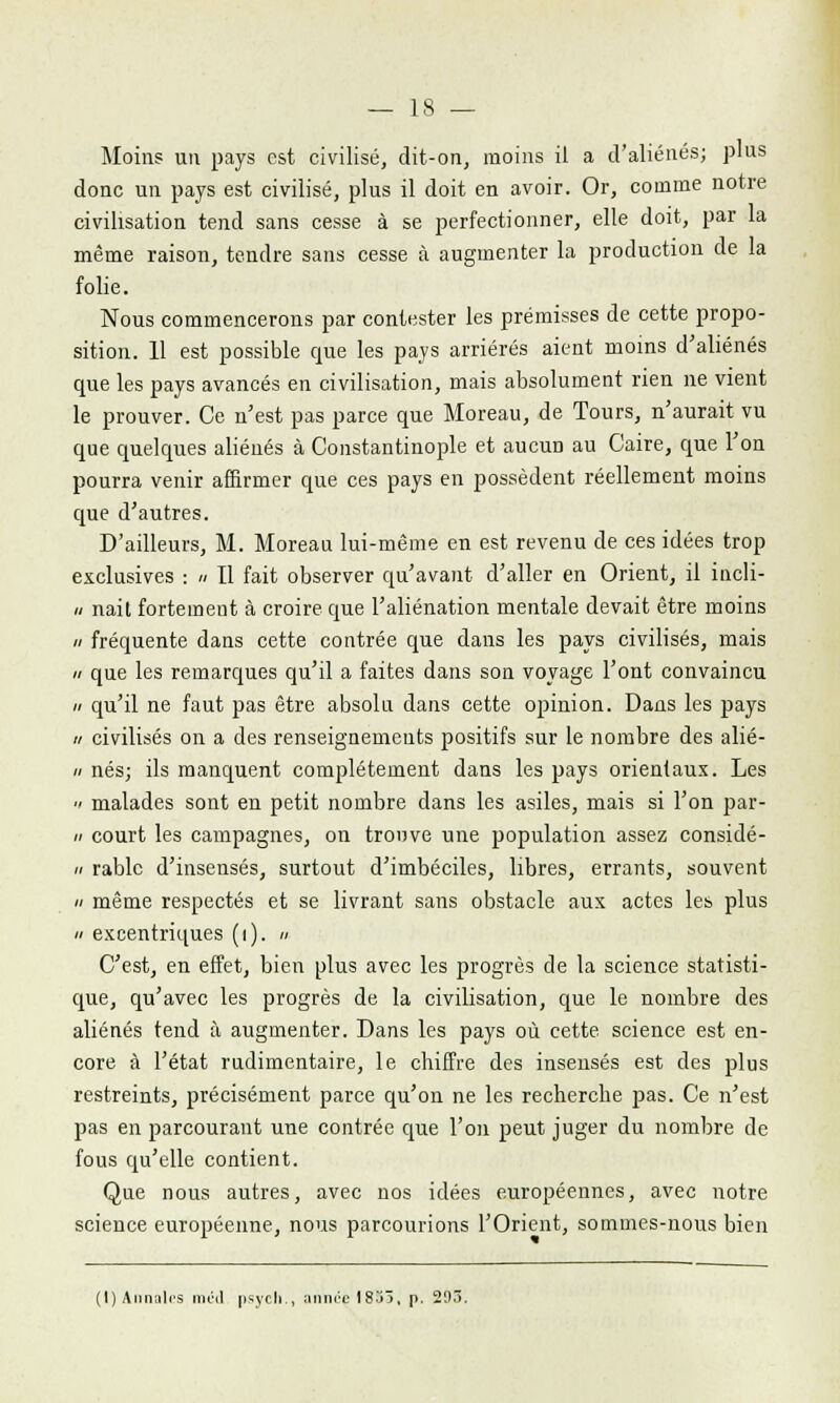 Moins un pays est civilisé, dit-on, moins il a d'aliénés; pins donc un pays est civilisé, plus il doit en avoir. Or, comme notre civilisation tend sans cesse à se perfectionner, elle doit, par la même raisou, tendre sans cesse à augmenter la production de la folie. Nous commencerons par contester les prémisses de cette propo- sition. 11 est possible que les pays arriérés aient moins d'aliénés que les pays avancés en civilisation, mais absolument rien ne vient le prouver. Ce n'est pas parce que Moreau, de Tours, n'aurait vu que quelques aliénés à Constantinople et aucun au Caire, que l'on pourra venir affirmer que ces pays en possèdent réellement moins que d'autres. D'ailleurs, M. Morean lui-même en est revenu de ces idées trop exclusives : » Il fait observer qu'avant d'aller en Orient, il incli- nait fortement à croire que l'aliénation mentale devait être moins fréquente dans cette contrée que dans les pays civilisés, mais que les remarques qu'il a faites dans son voyage l'ont convaincu qu'il ne faut pas être absolu dans cette opinion. Dans les pays ■i civilisés on a des renseignements positifs sur le nombre des alié- i nés; ils manquent complètement dans les pays orientaux. Les ■ malades sont en petit nombre dans les asiles, mais si l'on par- i court les campagnes, on trouve une population assez considé- i rablc d'insensés, surtout d'imbéciles, libres, errants, souvent même respectés et se livrant sans obstacle aux actes les plus excentriques (i). » C'est, en effet, bien plus avec les progrès de la science statisti- que, qu'avec les progrès de la civilisation, que le nombre des aliénés tend à augmenter. Dans les pays où cette science est en- core à l'état rudimentaire, le chiffre des insensés est des plus restreints, précisément parce qu'on ne les recherche pas. Ce n'est pas en parcourant une contrée que l'on peut juger du nombre de fous qu'elle contient. Que nous autres, avec nos idées européennes, avec notre science européenne, nous parcourions l'Orient, sommes-nous bien (I) Annales iiml psych., année 1853, p. 293.