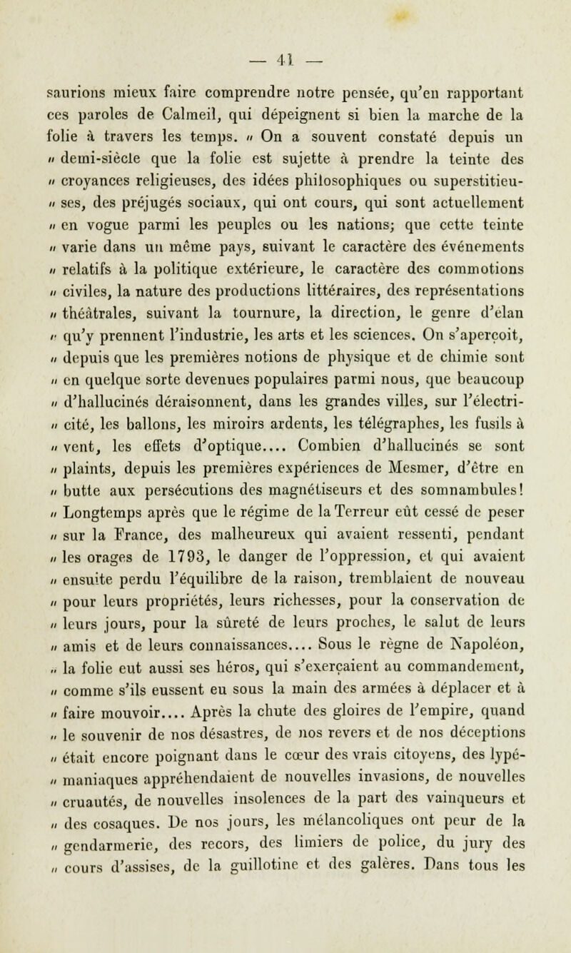 saurions mieux, faire comprendre notre pensée, qu'en rapportant ces paroles de Calmeil, qui dépeignent si bien la marche de la folie à travers les temps. » On a souvent constaté depuis un demi-siècle que la folie est sujette à prendre la teinte des croyances religieuses, des idées philosophiques ou superstitieu- ses, des préjugés sociaux, qui ont cours, qui sont actuellement en vogue parmi les peuples ou les nations; que cette teinte varie dans un même pays, suivant le caractère des événements relatifs à la politique extérieure, le caractère des commotions civiles, la nature des productions littéraires, des représentations théâtrales, suivant la tournure, la direction, le genre d'élan qu'y prennent l'industrie, les arts et les sciences. On s'aperçoit, depuis que les premières notions de physique et de chimie sont en quelque sorte devenues populaires parmi nous, que beaucoup d'hallucinés déraisonnent, dans les grandes villes, sur l'électri- cité, les ballons, les miroirs ardents, les télégraphes, les fusils à vent, les effets d'optique Combien d'hallucinés se sont plaints, depuis les premières expériences de Mesmer, d'être en butte aux persécutions des magnétiseurs et des somnambules! Longtemps après que le régime de la Terreur eût cessé de peser sur la France, des malheureux qui avaient ressenti, pendant les orages de 1793, le danger de l'oppression, et qui avaient ensuite perdu l'équilibre de la raison, tremblaient de nouveau pour leurs propriétés, leurs richesses, pour la conservation de leurs jours, pour la sûreté de leurs proches, le salut de leurs amis et de leurs connaissances Sous le règne de Napoléon, la folie eut aussi ses héros, qui s'exerçaient au commandement, comme s'ils eussent eu sous la main des armées à déplacer et à faire mouvoir Après la chute des gloires de l'empire, quand le souvenir de nos désastres, de nos revers et de nos déceptions était encore poignant dans le cœur des vrais citoyens, des lypé- maniaques appréhendaient de nouvelles invasions, de nouvelles cruautés de nouvelles insolences de la part des vainqueurs et des cosaques. De nos jours, les mélancoliques ont peur de la gendarmerie, des recors, des limiers de police, du jury des cours d'assises, de la guillotine et des galères. Dans tous les