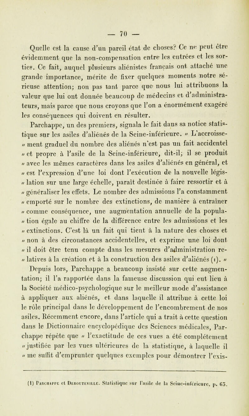 Quelle est la cause d'un pareil état de choses? Ce ne peut être évidemment que la non-compensation entre les entrées et les sor- ties. Ce fait, auquel plusieurs aliénistes français ont attaché une grande importance, mérite de fixer quelques moments notre sé- rieuse attention; non pas tant parce que nous lui attribuons la valeur que lui ont donnée beaucoup de médecins et d'administra- teurs, mais parce que nous croyons que l'on a énormément exagéré les conséquences qui doivent en résulter. Parchappe, un des premiers, signala le fait dans sa notice statis- tique sur les asiles d'aliénés de la Seine-inférieure. » L'accroisse- « ment graduel du nombre des aliénés n'est pas un fait accidentel a et propre à l'asile de la Seine-inférieure, dit-il; il se produit h avec les mêmes caractères dans les asiles d'aliénés en général, et » est l'expression d'une loi dont l'exécution de la nouvelle légis- » lation sur une large échelle, paraît destinée à faire ressortir et à n généraliser les effets. Le nombre des admissions l'a constamment h emporté sur le nombre des extinctions, de manière à entraîner n comme conséquence, une augmentation annuelle de la popula- n tion égale au chiffre de la différence entre les admissions et les n extinctions. C'est là un fait qui tient à la nature des choses et » non à des circonstances accidentelles, et exprime une loi dont « il doit être tenu compte dans les mesures d'administration re- ii latives à la création et à la construction des asiles d'aliénés (i). « Depuis lors, Parchappe a beaucoup insisté sur cette augmen- tation; il l'a rapportée dans la fameuse discussion qui eut lieu à la Société médico-psychologique sur le meilleur mode d'assistance à appliquer aux aliénés, et dans laquelle il attribue à cette loi le rôle principal dans le développement de l'encombrement de nos asiles. Kécemment encore, dans l'article qui a trait à cette question dans le Dictionnaire encyclopédique des Sciences médicales, Par- chappe répète que » l'exactitude de ces vues a été complètement justifiée par les vues ultérieures de la statistique, à laquelle il » me suffit d'emprunter quelques exemples pour démontrer l'exis- (I) PAnciiAprE et Dep.oetevii.le. Statistique sur l'asile de la Seine-inférieure, p. 63.