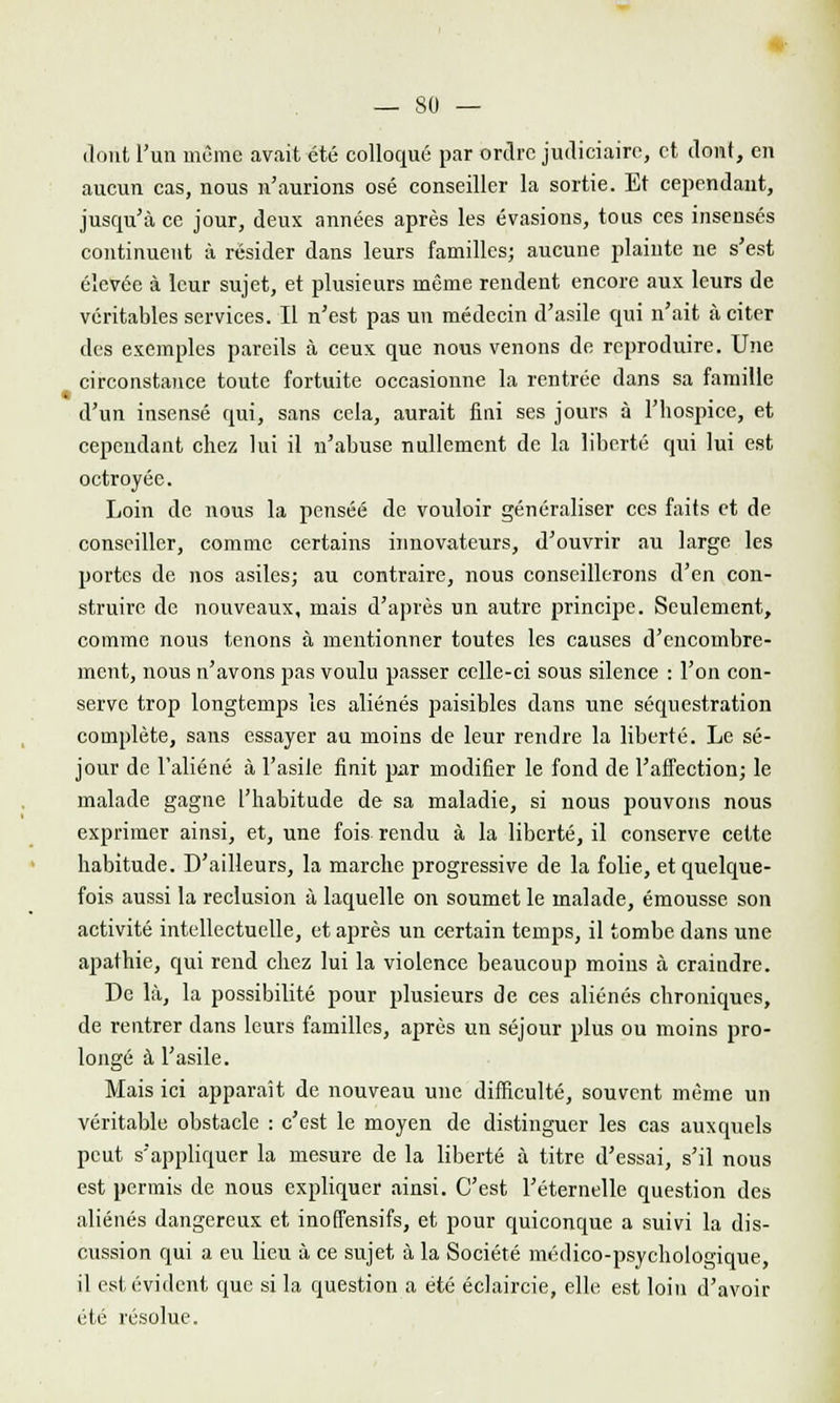 dont l'un même avait été colloque par ordre judiciaire, et dont, en aucun cas, nous n'aurions osé conseiller la sortie. Et cependant, jusqu'à ce jour, deux années après les évasions, tous ces insensés continuent à résider dans leurs familles; aucune plaiute ne s'est élevée à leur sujet, et plusieurs même rendent encore aux leurs de véritables services. Il n'est pas un médecin d'asile qui n'ait à citer des exemples pareils à ceux que nous venons de reproduire. Une circonstance toute fortuite occasionne la rentrée dans sa famille d'un insensé qui, sans cela, aurait fini ses jours à l'hospice, et cependant chez lui il n'abuse nullement de la liberté qui lui est octroyée. Loin de nous la pensée de vouloir généraliser ces faits et de conseiller, comme certains innovateurs, d'ouvrir au large les portes de nos asiles; au contraire, nous conseillerons d'en con- struire de nouveaux, mais d'après un autre principe. Seulement, comme nous tenons à mentionner toutes les causes d'encombre- ment, nous n'avons pas voulu passer celle-ci sous silence : l'on con- serve trop longtemps les aliénés paisibles dans une séquestration complète, sans essayer au moins de leur rendre la liberté. Le sé- jour de l'aliéné à l'asile finit pur modifier le fond de l'affection; le malade gagne l'habitude de sa maladie, si nous pouvons nous exprimer ainsi, et, une fois rendu à la liberté, il conserve cette habitude. D'ailleurs, la marche progressive de la folie, et quelque- fois aussi la réclusion à laquelle on soumet le malade, émousse son activité intellectuelle, et après un certain temps, il tombe dans une apathie, qui rend chez lui la violence beaucoup moins à craindre. De là, la possibilité pour plusieurs de ces aliénés chroniques, de rentrer dans leurs familles, après un séjour plus ou moins pro- longé à l'asile. Mais ici apparaît de nouveau une difficulté, souvent même un véritable obstacle : c'est le moyen de distinguer les cas auxquels peut s'appliquer la mesure de la liberté à titre d'essai, s'il nous est permis de nous expliquer ainsi. C'est l'éternelle question des aliénés dangereux et inoffensifs, et pour quiconque a suivi la dis- cussion qui a eu lieu à ce sujet à la Société médico-psychologique, il est évident que si la question a été éclaircie, elle est loin d'avoir été résolue.