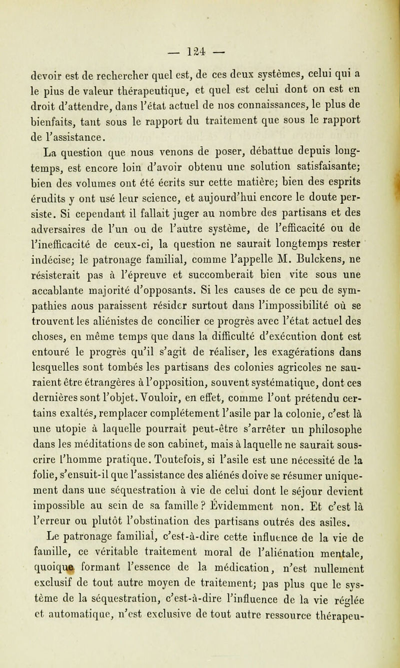 devoir est de rechercher quel est, de ces deux systèmes, celui qui a le plus de valeur thérapeutique, et quel est celui dont on est en droit d'attendre, dans l'état actuel de nos connaissances, le plus de bienfaits, tant sous le rapport du traitement que sous le rapport de l'assistance. La question que nous venons de poser, débattue depuis long- temps, est encore loin d'avoir obtenu une solution satisfaisante; bien des volumes ont été écrits sur cette matière; bien des esprits érudits y ont usé leur science, et aujourd'hui encore le doute per- siste. Si cependant il fallait juger au nombre des partisans et des adversaires de l'un ou de l'autre système, de l'efficacité ou de l'inefficacité de ceux-ci, la question ne saurait longtemps rester indécise; le patronage familial, comme l'appelle M. Bulckens, ne résisterait pas à l'épreuve et succomberait bien vite sous une accablante majorité d'opposants. Si les causes de ce peu de sym- pathies nous paraissent résider surtout dans l'impossibilité où se trouvent les aliénistes de concilier ce progrès avec l'état actuel des choses, en même temps que dans la difficulté d'exécution dont est entouré le progrès qu'il s'agit de réaliser, les exagérations dans lesquelles sont tombés les partisans des colonies agricoles ne sau- raient être étrangères à l'opposition, souvent systématique, dont ces dernières sont l'objet. Vouloir, en effet, comme l'ont prétendu cer- tains exaltés, remplacer complètement l'asile par la colonie, c'est là une utopie à laquelle pourrait peut-être s'arrêter un philosophe dans les méditations de son cabinet, mais à laquelle ne saurait sous- crire l'homme pratique. Toutefois, si l'asile est une nécessité de la folie, s'ensuit-il que l'assistance des aliénés doive se résumer unique- ment dans une séquestration à vie de celui dont le séjour devient impossible au sein de sa famille ? Evidemment non. Et c'est là l'erreur ou plutôt l'obstination des partisans outrés des asiles. Le patronage familial, c'est-à-dire cette influence de la vie de famille, ce véritable traitement moral de l'aliénation mentale, quoiqua formant l'essence de la médication, n'est nullement exclusif de tout autre moyen de traitement; pas plus que le svs- tème de la séquestration, c'est-à-dire l'influence de la vie réglée et automatique, n'est exclusive de tout autre ressource thérapeu-