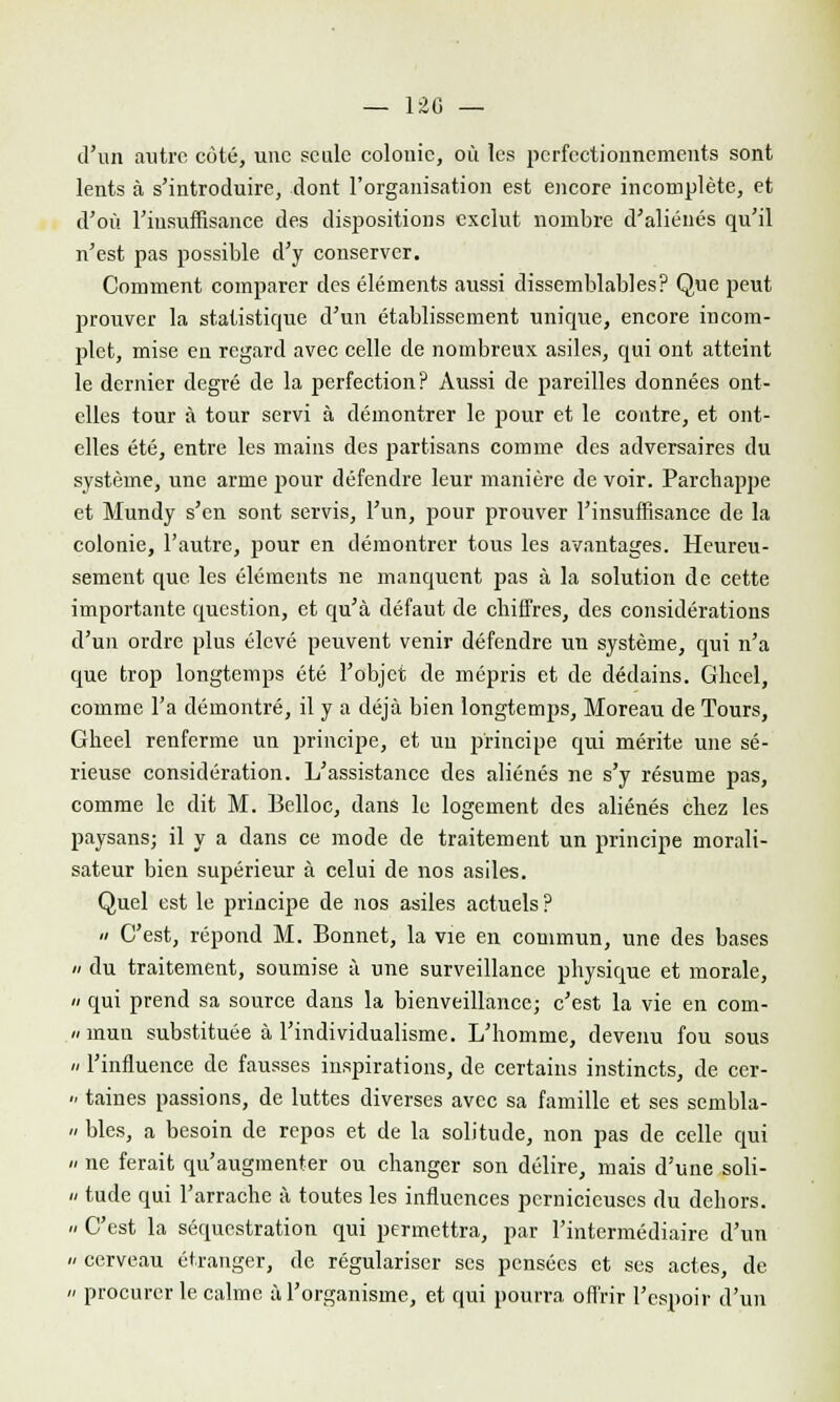 d'un autre côté, une seule colonie, où les perfectionnements sont lents à s'introduire, dont l'organisation est encore incomplète, et d'où l'insuffisance des dispositions exclut nombre d'aliénés qu'il n'est pas possible d'y conserver. Comment comparer des éléments aussi dissemblables? Que peut jjrouver la statistique d'un établissement unique, encore incom- plet, mise en regard avec celle de nombreux asiles, qui ont atteint le dernier degré de la perfection? Aussi de pareilles données ont- elles tour à tour servi à démontrer le pour et le contre, et ont- elles été, entre les mains des partisans comme des adversaires du système, une arme pour défendre leur manière de voir. Parchappe et Mundy s'en sont servis, l'un, pour prouver l'insuffisance de la colonie, l'autre, pour en démontrer tous les avantages. Heureu- sement que les éléments ne manquent pas à la solution de cette importante question, et qu'à défaut de chiffres, des considérations d'un ordre plus élevé peuvent venir défendre un système, qui n'a que trop longtemps été l'objet de mépris et de dédains. Gliecl, comme l'a démontré, il y a déjà bien longtemps, Moreau de Tours, Gheel renferme un principe, et un principe qui mérite une sé- rieuse considération. L'assistance des aliénés ne s'y résume pas, comme le dit M. Belloc, dans le logement des aliénés chez les paysans; il y a dans ce mode de traitement un principe morali- sateur bien supérieur à celui de nos asiles. Quel est le principe de nos asiles actuels? a C'est, répond M. Bonnet, la vie en commun, une des bases » du traitement, soumise à une surveillance physique et morale, a qui prend sa source dans la bienveillance; c'est la vie en com- ii mun substituée à l'individualisme. L'homme, devenu fou sous /- l'influence de fausses inspirations, de certains instincts, de cer- <• taines passions, de luttes diverses avec sa famille et ses sembla- ii blés, a besoin de repos et de la solitude, non pas de celle qui n ne ferait qu'augmenter ou changer son délire, mais d'une soli- » tude qui l'arrache à toutes les influences pernicieuses du dehors. n C'est la séquestration qui permettra, par l'intermédiaire d'un « cerveau étranger, de régulariser ses pensées et ses actes, de n procurer le calme à l'organisme, et qui pourra offrir l'espoir d'un