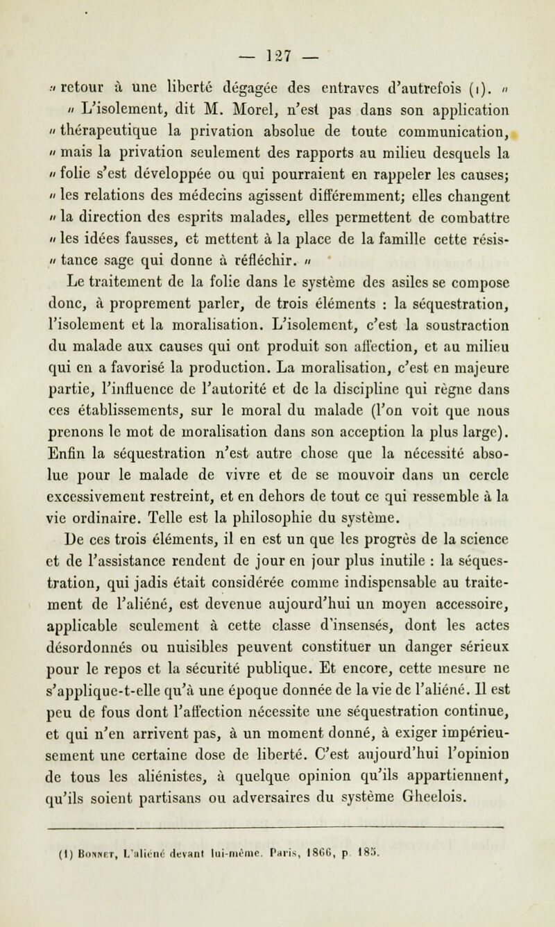 -v retour à une liberté dégagée des entraves d'autrefois (i). « » L'isolement, dit M. Morel, n'est pas dans son application a thérapeutique la privation absolue de toute communication, a mais la privation seulement des rapports au milieu desquels la a folie s'est développée ou qui pourraient en rappeler les causes; a les relations des médecins agissent différemment; elles changent » la direction des esprits malades, elles permettent de combattre  les idées fausses, et mettent à la place de la famille cette résis- ii tance sage qui donne à réfléchir. « Le traitement de la folie dans le système des asiles se compose donc, à proprement parler, de trois éléments : la séquestration, l'isolement et la moralisation. L'isolement, c'est la soustraction du malade aux causes qui ont produit son ailéetion, et au milieu qui en a favorisé la production. La moralisation, c'est en majeure partie, l'influence de l'autorité et de la discipline qui règne dans ces établissements, sur le moral du malade (l'on voit que nous prenons le mot de moralisation dans son acception la plus large). Enfin la séquestration n'est autre chose que la nécessité abso- lue pour le malade de vivre et de se mouvoir dans un cercle excessivement restreint, et en dehors de tout ce qui ressemble à la vie ordinaire. Telle est la philosophie du système. De ces trois éléments, il en est un que les progrès de la science et de l'assistance rendent de jour en jour plus inutile : la séques- tration, qui jadis était considérée comme indispensable au traite- ment de l'aliéné, est devenue aujourd'hui un moyen accessoire, applicable seulement à cette classe d'insensés, dont les actes désordonnés ou nuisibles peuvent constituer un danger sérieux pour le repos et la sécurité publique. Et encore, cette mesure ne s'applique-t-elle qu'à une époque donnée de la vie de l'aliéné. 11 est peu de fous dont l'affection nécessite une séquestration continue, et qui n'en arrivent pas, à un moment donné, à exiger impérieu- sement une certaine dose de liberté. C'est aujourd'hui l'opinion de tous les aliénistes, à quelque opinion qu'ils appartiennent, qu'ils soient partisans ou adversaires du système Gheelois. (1) Bonnet, L'aliéné devant lui-même. Paris, 1866, p 18.1.