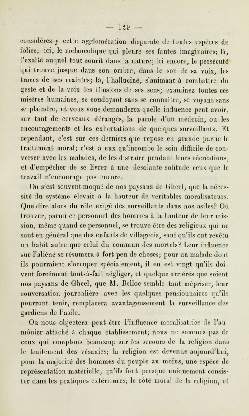 considérez-y cette agglomération disparate de toutes espèces de folies; ici, le mélancolique qui pleure ses fautes imaginaires; là, l'exalté auquel tout sourit clans la nature; ici encore, le persécuté qui trouve jusque dans son ombre, dans le son de sa voix, les traces de ses craintes; là, l'halluciné, s'animant à combattre du geste et de la voix les illusions de ses sens; examinez toutes ces misères humaines, se coudoyant sans se connaître, se voyant sans se. plaindre, et vous vous demanderez quelle influence peut avoir, sur tant de cerveaux dérangés, la parole d'un médecin, ou les encouragements et les exhortations de quelques surveillants. Et cependant, c'est sur ces derniers que repose en grande partie le traitement moral; c'est à eux qu'incombe le soin difficile de con- verser avec les malades, de les distraire pendant leurs récréations, et d'empêcher de se livrer à une désolante solitude ceux que le travail n'encourage pas encore. On s'est souvent moqué de nos paysans de Gheel, que la néces- sité du système élevait à la hauteur de véritables moralisateurs. Que dire alors du rôle exigé des surveillants dans nos asiles? Où trouver, parmi ce personnel des hommes à la hauteur de leur mis- sion, même quand ce personnel, se trouve être des religieux qui ne sont en général que des enfants de villageois, sauf qu'ils ont revêtu un habit autre que celui du commun des mortels? Leur influence sur l'aliéné se résumera à fort peu de choses; pour un malade dont ils pourraient s'occuper spécialement, il en est vingt qu'ils doi- vent forcément tout-à-fait négliger, et quelque arriérés que soient nos paysans de Gheel, que M. Belloc semble tant mépriser, leur conversation journalière avec les quelques pensionnaires qu'ils pourront tenir, remplacera avantageusement la surveillance des gardiens de l'asile. On nous objectera peut-être l'influence moralisatrice de l'au- mônier attaché à chaque établissement; nous ne sommes pas de ceux qui comptons beaucoup sur les secours de la religion dans le traitement des vésanies; la religion est devenue aujourd'hui, pour la majorité des hommes dn peuple au moins, une espèce de représentation matérielle, qu'ils font presque uniquement consis- ter dans les pratiques extérieures; le côté moral de la religion, et