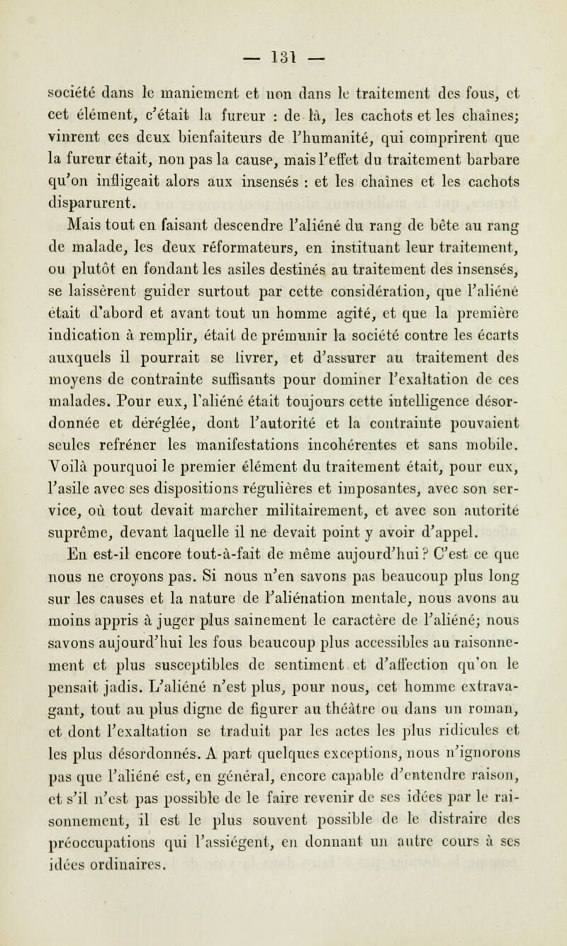 société dans le maniement et non dans le traitement des fous, et cet élément, c'était la fureur : de là, les cachots et les chaînes; vinrent ces deux bienfaiteurs de l'humanité, qui comprirent que la fureur était, non pas la cause, mais l'effet du traitement barbare qu'on infligeait alors aux insensés : et les chaînes et les cachots disparurent. Mais tout en faisant descendre l'aliéné du rang de bête au rang de malade, les deux réformateurs, en instituant leur traitement, ou plutôt en fondant les asiles destinés au traitement des insensés, se laissèrent guider surtout par cette considération, que l'aliéné était d'abord et avant tout un homme agité, et que la première indication à remplir, était de prémunir la société contre les écarts auxquels il pourrait se livrer, et d'assurer au traitement des moyens de contrainte suffisants pour dominer l'exaltation de ces malades. Pour eux, l'aliéné était toujours cette intelligence désor- donnée et déréglée, dont l'autorité et la contrainte pouvaient seules refréner les manifestations incohérentes et sans mobile. Voilà pourquoi le premier élément du traitement était, pour eux, l'asile avec ses dispositions régulières et imposantes, avec son ser- vice, où tout devait marcher militairement, et avec son autorite suprême, devant laquelle il ne devait point y avoir d'appel. En est-il encore tout-à-fait de même aujourd'hui? C'est ce que nous ne croyons pas. Si nous n'en savons pas beaucoup plus long sur les causes et la nature de l'aliénation mentale, nous avons au inoins appris à juger plus sainement le caractère de l'aliéné; nous savons aujourd'hui les fous beaucoup plus accessibles au raisonne- ment et plus susceptibles de sentiment et d'affection qu'on le pensait jadis. L'aliéné n'est plus, pour nous, cet homme extrava- gant, tout au plus digne de figurer au théâtre ou dans un roman, et dont l'exaltation se traduit par les actes les plus ridicules et les plus désordonnés. A part quelques exceptions, nous n'ignorons pas que l'aliéné est, en général, encore capable d'entendre raison, et s'il n'est pas possible de le faire revenir de ses idées par le rai- sonnement, il est le plus souvent possible de le distraire des préoccupations qui l'assiègent, en donnant un autre cours à ses idées ordinaires.