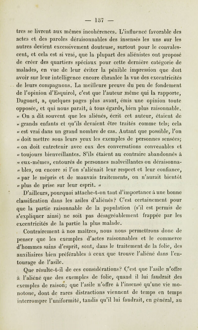 très se livrent aux mêmes incohérences. L'influencé favorable des actes et des paroles déraisonnables des insensés les uns sur les autres devient excessivement douteuse, surtout pour le convales- cent, et cela est si vrai, que la plupart des aliénistes ont proposé de créer des quartiers spéciaux pour cette dernière catégorie de malades, en vue de leur éviter la pénible impression que doit avoir sur leur intelligence encore ébranlée la vue des excentricités de leurs compagnons. La meilleure preuve du peu de fondement de l'opinion d'Esquirol, c'est que l'auteur même qui la rapporte, Dagonet, a, quelques pages plus avant, émis une opinion toute opposée, et qui nous paraît, à tous égards, bien plus raisonnable.  On a dit souvent que les aliénés, écrit cet auteur, étaient de .. grands enfants et qu'ils devaient être traités comme tels; cela n est vrai dans un grand nombre de cas. Autant que possible, l'on n doit mettre sous leurs yeux les exemples de personnes sensées; n on doit entretenir avec eux des conversations convenables et « toujours bienveillantes. S'ils étaient au contraire abandonnés à « eux-mêmes, entourés de personnes malveillantes ou déraisonna- « blés, ou encore si l'on s'aliénait leur respect et leur confiance, a par le mépris et de mauvais traitements, on n'aurait bientôt » plus de prise sur leur esprit. » D'ailleurs, pourquoi attache-t-on tant d'importance à une bonne classification dans les asiles d'aliénés? C'est certainement pour que la partie raisonnable de la population (s'il est permis de s'expliquer ainsi) ne soit pas désagréablement frappée par les excentricités de la partie la plus malade. Contrairement à nos maîtres, nous nous permettrons donc de penser que les exemples d'actes raisonnables et le commerce d'hommes sains d'esprit, sont, dans le traitement de la folie, des auxiliaires bien préférables à ceux que trouve l'aliéné dans l'en- tourage de l'asile. Que résulte-t-il de ces considérations? C'est que l'asile n'offre à l'aliéné que des exemples de folie, quand il lui faudrait des exemples de raison; que l'asile n'offre à l'insensé qu'une vie mo- notone, dont de rares distractions viennent de temps en temps interrompre l'uniformité, tandis qu'il lui faudrait, en général, au