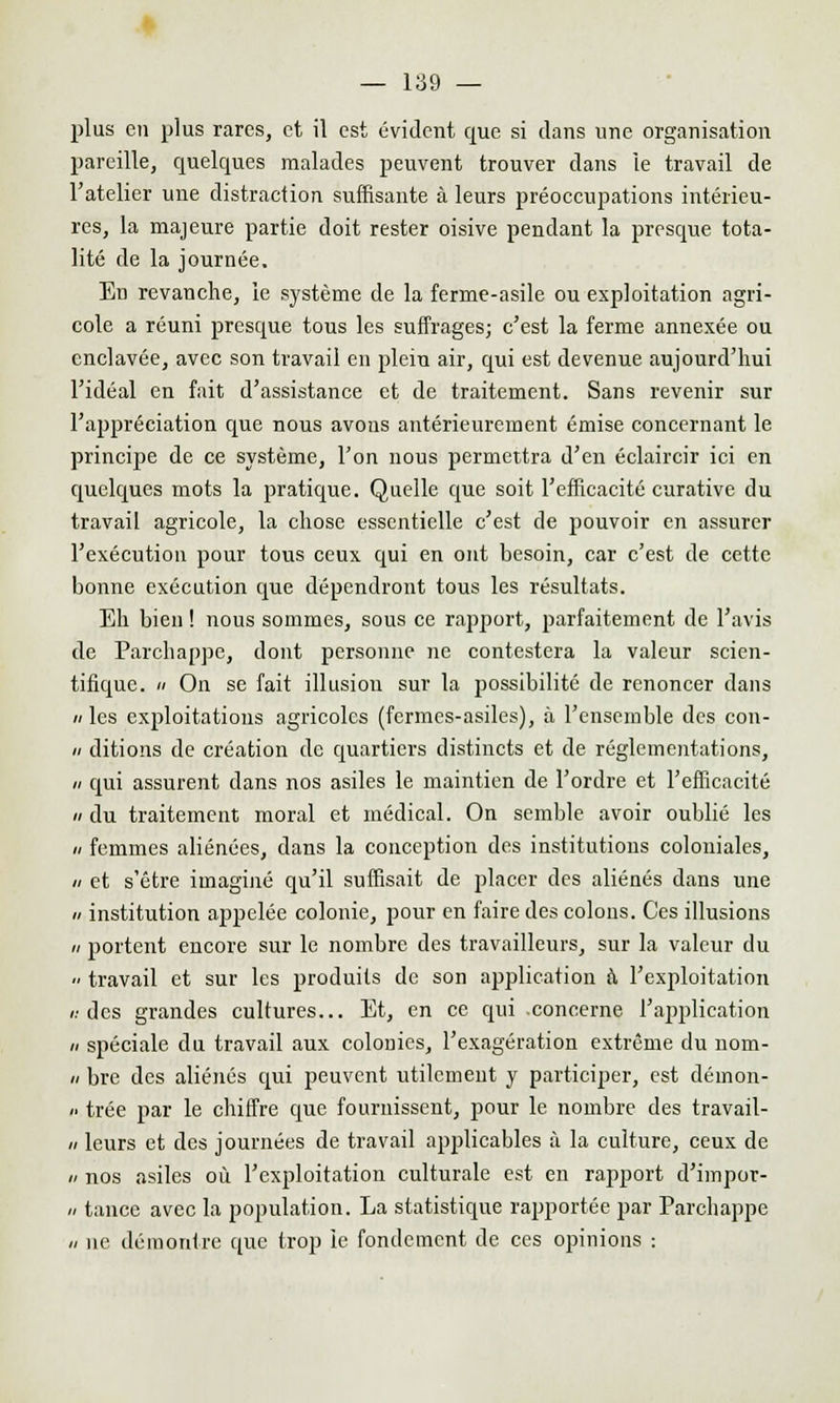 plus en plus rares, et il est évident que si clans une organisation pareille, quelques malades peuvent trouver dans le travail de l'atelier une distraction suffisante à leurs préoccupations intérieu- res, la majeure partie doit rester oisive pendant la presque tota- lité de la journée. En revanche, le système de la ferme-asile ou exploitation agri- cole a réuni presque tous les suffrages; c'est la ferme annexée ou enclavée, avec son travail en plein air, qui est devenue aujourd'hui l'idéal en fait d'assistance et de traitement. Sans revenir sur l'appréciation que nous avons antérieurement émise concernant le principe de ce système, l'on nous permettra d'en éclaircir ici en quelques mots la pratique. Quelle que soit l'efficacité curative du travail agricole, la chose essentielle c'est de pouvoir en assurer l'exécution pour tous ceux qui en ont besoin, car c'est de cette bonne exécution que dépendront tous les résultats. Eh bien ! nous sommes, sous ce rapport, parfaitement de l'avis de Parchappc, dont personne ne contestera la valeur scien- tifique.  On se fait illusion sur la possibilité de renoncer dans » les exploitations agricoles (fermes-asiles), à l'ensemble des con- « ditions de création de quartiers distincts et de réglementations, h qui assurent dans nos asiles le maintien de l'ordre et l'efficacité du traitement moral et médical. On semble avoir oublié les n femmes aliénées, dans la conception des institutions coloniales, // et s'être imaginé qu'il suffisait de placer des aliénés dans une n institution appelée colonie, pour en faire des colons. Ces illusions n portent encore sur le nombre des travailleurs, sur la valeur du  travail et sur les produits de son application à l'exploitation v. des grandes cultures... Et, en ce qui .concerne l'application » spéciale du travail aux colonies, l'exagération extrême du nom- n bre des aliénés qui peuvent utilement y participer, est déinon-  trée par le chiffre que fournissent, pour le nombre des travail- » leurs et des journées de travail applicables à la culture, ceux de » nos asiles où l'exploitation culturale est en rapport d'impor- n tance avec la population. La statistique rapportée par Parchappe // ne démontre que trop le fondement de ces opinions :