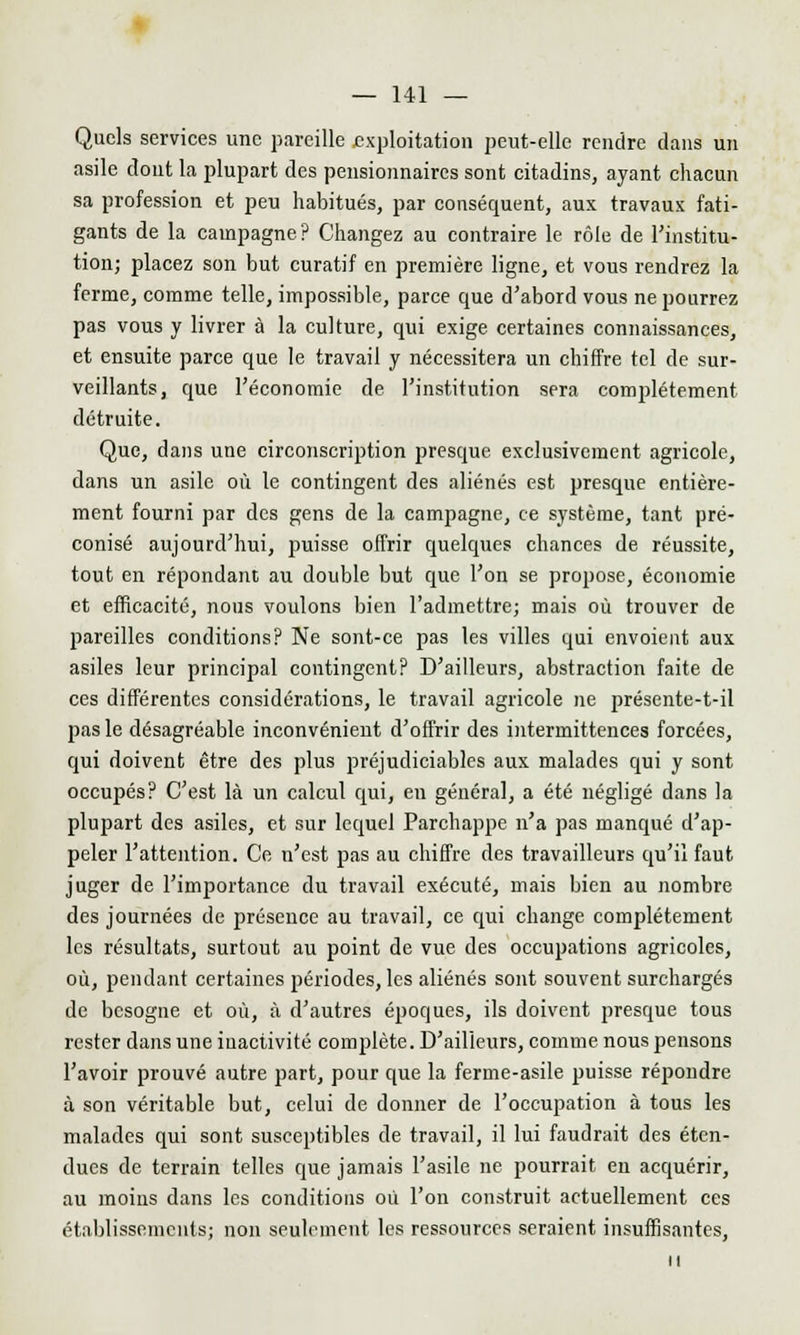 Quels services une pareille exploitation peut-elle rendre dans un asile dont la plupart des pensionnaires sont citadins, ayant chacun sa profession et peu habitués, par conséquent, aux travaux fati- gants de la campagne ? Changez au contraire le rôle de l'institu- tion; placez son but curatif en première ligne, et vous rendrez la ferme, comme telle, impossible, parce que d'abord vous ne pourrez pas vous y livrer à la culture, qui exige certaines connaissances, et ensuite parce que le travail y nécessitera un chiffre tel de sur- veillants, que l'économie de l'institution sera complètement détruite. Que, dans une circonscription presque exclusivement agricole, dans un asile où le contingent des aliénés est presque entière- ment fourni par des gens de la campagne, ce système, tant pré- conisé aujourd'hui, puisse offrir quelques chances de réussite, tout en répondant au double but que l'on se propose, économie et efficacité, nous voulons bien l'admettre; mais où trouver de pareilles conditions? Ne sont-ce pas les villes qui envoient aux asiles leur principal contingent? D'ailleurs, abstraction faite de ces différentes considérations, le travail agricole ne présente-t-il pas le désagréable inconvénient d'offrir des intermittences forcées, qui doivent être des plus préjudiciables aux malades qui y sont occupés? C'est là un calcul qui, eu général, a été négligé dans la plupart des asiles, et sur lequel Parchappe n'a pas manqué d'ap- peler l'attention. Ce n'est pas au chiffre des travailleurs qu'il faut juger de l'importance du travail exécuté, mais bien au nombre des journées de présence au travail, ce qui change complètement les résultats, surtout au point de vue des occupations agricoles, où, pendant certaines périodes, les aliénés sont souvent surchargés de besogne et où, à d'autres époques, ils doivent presque tous rester dans une inactivité complète. D'ailleurs, comme nous pensons l'avoir prouvé autre part, pour que la ferme-asile puisse répondre à son véritable but, celui de donner de l'occupation à tous les malades qui sont susceptibles de travail, il lui faudrait des éten- dues de terrain telles que jamais l'asile ne pourrait en acquérir, au moins dans les conditions où l'on construit actuellement ces établissements; non seulement les ressources seraient insuffisantes, il