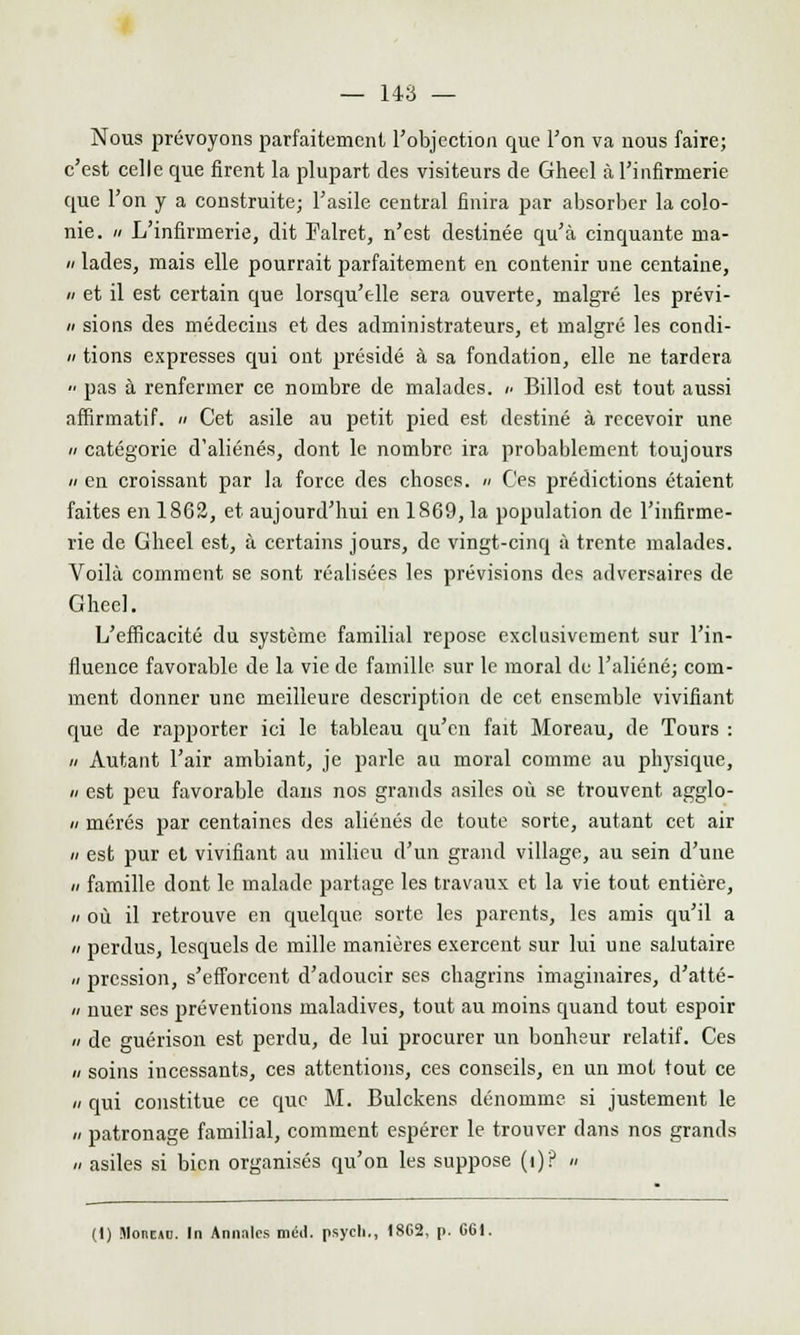 Nous prévoyons parfaitement l'objection que l'on va nous faire; c'est celle que firent la plupart des visiteurs de Gheel à l'infirmerie que l'on y a construite; l'asile central finira par absorber la colo- nie, h L'infirmerie, dit Falret, n'est destinée qu'à cinquante ma- « lades, mais elle pourrait parfaitement en contenir une centaine, a et il est certain que lorsqu'elle sera ouverte, malgré les prévi- n sions des médecins et des administrateurs, et malgré les condi- « tions expresses qui ont présidé à sa fondation, elle ne tardera •■ pas à renfermer ce nombre de malades, u Billod est tout aussi affirmatif. » Cet asile au petit pied est destiné à recevoir une  catégorie d'aliénés, dont le nombre ira probablement toujours a en croissant par la force des choses. » Ces prédictions étaient faites en 1862, et aujourd'hui en 1869, la population de l'infirme- rie de Gheel est, à certains jours, de vingt-cinq à trente malades. Voilà comment se sont réalisées les prévisions des adversaires de Gheel. L'efficacité du système familial repose exclusivement sur l'in- fluence favorable de la vie de famille sur le moral de l'aliéné; com- ment donner une meilleure description de cet ensemble vivifiant que de rapporter ici le tableau qu'en fait Moreau, de Tours : u Autant l'air ambiant, je parle au moral comme au physique, a est peu favorable dans nos grands asiles où se trouvent agglo- ii mérés par centaines des aliénés de toute sorte, autant cet air a est pur et vivifiant au milieu d'un grand village, au sein d'une a famille dont le malade partage les travaux et la vie tout entière, n où il retrouve en quelque sorte les parents, les amis qu'il a a perdus, lesquels de mille manières exercent sur lui une salutaire u pression, s'efforcent d'adoucir ses chagrins imaginaires, d'atté- » nuer ses préventions maladives, tout au moins quand tout espoir  de guérison est perdu, de lui procurer un bonheur relatif. Ces « soins incessants, ces attentions, ces conseils, en uii mot tout ce a qui constitue ce que M. Bulckens dénomme si justement le // patronage familial, comment espérer le trouver dans nos grands » asiles si bien organisés qu'on les suppose (i)? » (1) Moncuc. In Annales mcd. psych,, 18C2, p. 661.