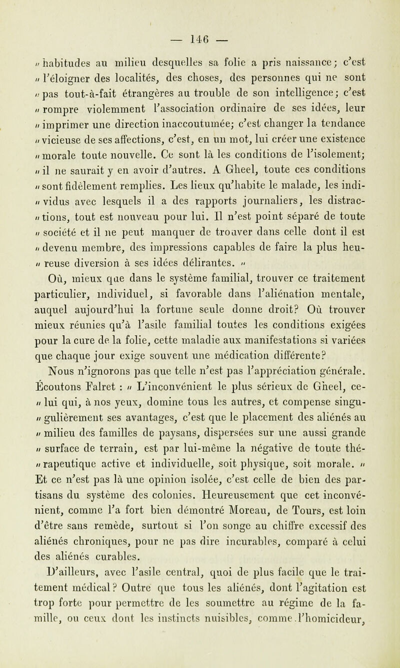 «habitudes au milieu desquelles sa folie a pris naissance; c'est n l'éloigner des localités, des choses, des personnes qui ne sont «pas tout-à-fait étrangères au trouble de son intelligence; c'est n rompre violemment l'association ordinaire de ses idées, leur n imprimer une direction inaccoutumée; c'est changer la tendance «vicieuse de ses affections, c'est, en un mot, lui créer une existence «morale toute nouvelle. Ce sont là les conditions de l'isolement; » il ne saurait y en avoir d'autres. A Gheel, toute ces conditions «sontfidèlement remplies. Les lieux qu'habite le malade, les indi- /< vidus avec lesquels il a des rapports journaliers, les distrac- tions, tout est nouveau pour lui. Il n'est point séparé de toute n société et il ne peut manquer de trouver dans celle dont il est «devenu membre, des impressions capables de faire la plus heu- ii reuse diversion à ses idées délirantes.  Où, mieux que dans le système familial, trouver ce traitement particulier, individuel, si favorable dans l'aliénation mentale, auquel aujourd'hui la fortune seule donne droit? Où trouver mieux réunies qu'à l'asile familial toutes les conditions exigées pour la cure de la folie, cette maladie aux manifestations si variées que chaque jour exige souvent une médication différente? Nous n'ignorons pas que telle n'est pas l'appréciation générale. Écoutons Falret :  L'inconvénient le plus sérieux de Gheel, ce- « lui qui, à nos yeux, domine tous les autres, et compense singu- ii gulièrement ses avantages, c'est que le placement des aliénés au « milieu des familles de paysans, dispersées sur une aussi grande n surface de terrain, est par lui-même la négative de toute thé- »rapeutique active et individuelle, soit physique, soit morale. » Et ce n'est pas là une opinion isolée, c'est celle de bien des par- tisans du système des colonies. Heureusement que cet inconvé- nient, comme l'a fort bien démontré Moreau, de Tours, est loin d'être sans remède, surtout si l'on songe au chiffre excessif des aliénés chroniques, pour ne pas dire incurables, comparé à celui des aliénés curables. D'ailleurs, avec l'asile central, quoi de plus facile que le trai- tement médical ? Outre que tous les aliénés, dont l'agitation est trop forte pour permettre de les soumettre au régime de la fa- mille, ou ceux dont les instincts nuisibles, comme.l'homicideur,