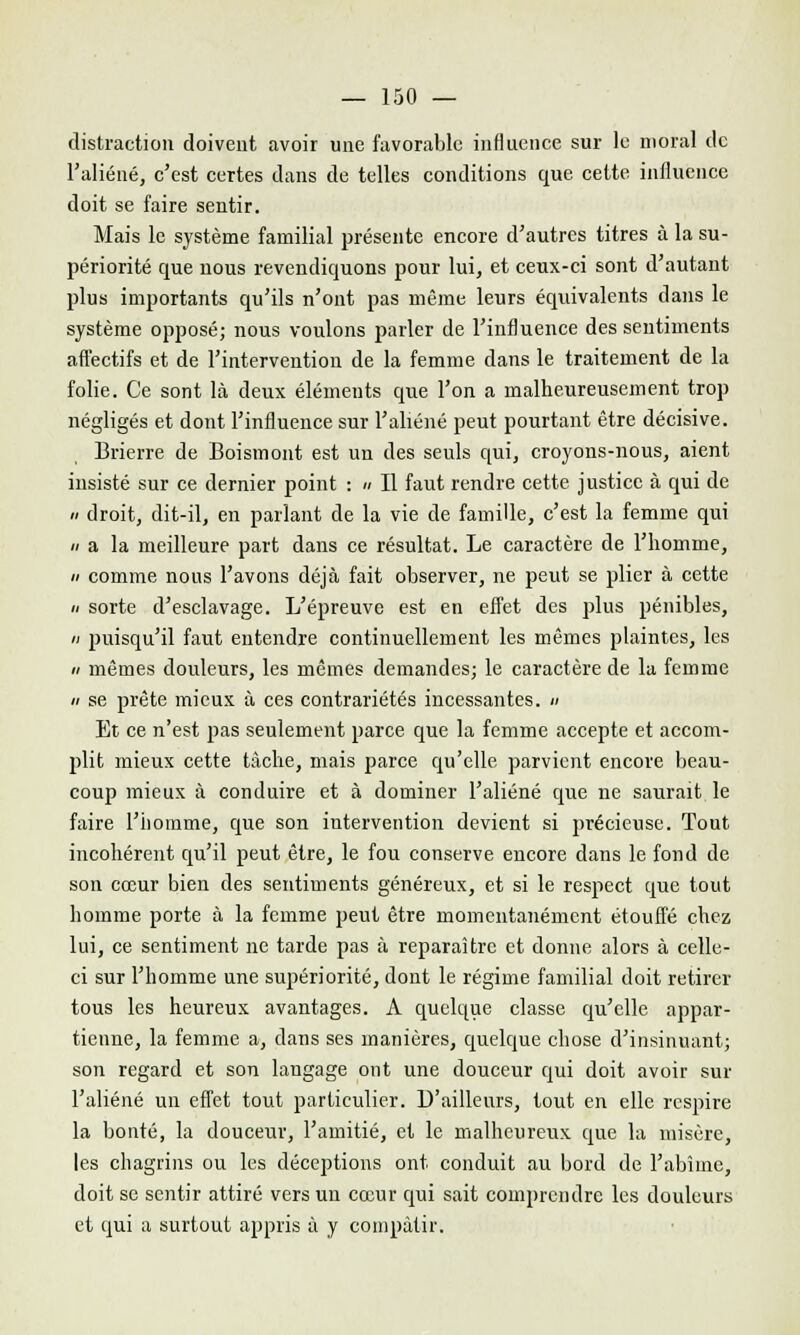 distraction doivent avoir une favorable influence sur le moral de l'aliéné, c'est certes dans de telles conditions que cette influence doit se faire sentir. Mais le système familial présente encore d'autres titres à la su- périorité que nous revendiquons pour lui, et ceux-ci sont d'autant plus importants qu'ils n'ont pas même leurs équivalents dans le système opposé; nous voulons parler de l'influence des sentiments affectifs et de l'intervention de la femme dans le traitement de la folie. Ce sont là deux éléments que l'on a malheureusement trop négligés et dont l'influence sur l'aliéné peut pourtant être décisive. Brierre de Boismont est un des seuls qui, croyons-nous, aient insisté sur ce dernier point : » Il faut rendre cette justice à qui de a droit, dit-il, en parlant de la vie de famille, c'est la femme qui h a la meilleure part dans ce résultat. Le caractère de l'homme, // comme nous l'avons déjà fait observer, ne peut se plier à cette « sorte d'esclavage. L'épreuve est en effet des plus pénibles,  puisqu'il faut entendre continuellement les mêmes plaintes, les a mêmes douleurs, les mêmes demandes; le caractère de la femme </ se prête mieux à ces contrariétés incessantes. « Et ce n'est pas seulement parce que la femme accepte et accom- plit mieux cette tâche, mais parce qu'elle parvient encore beau- coup mieux à conduire et à dominer l'aliéné que ne saurait le faire l'homme, que son intervention devient si précieuse. Tout incohérent qu'il peut être, le fou conserve encore dans le fond de son cœur bien des sentiments généreux, et si le respect que tout homme porte à la femme peut être momentanément étouffé chez lui, ce sentiment ne tarde pas à reparaître et donne alors à celle- ci sur l'homme une supériorité, dont le régime familial doit retirer tous les heureux avantages. A quelque classe qu'elle appar- tienne, la femme a, dans ses manières, quelque chose d'insinuant; son regard et son langage ont une douceur qui doit avoir sur l'aliéné un effet tout particulier. D'ailleurs, tout en elle respire la bonté, la douceur, l'amitié, et le malheureux que la misère, les chagrins ou les déceptions ont conduit au bord de l'abîme, doit se sentir attiré vers un cœur qui sait comprendre les douleurs et qui a surtout appris à y compatir.