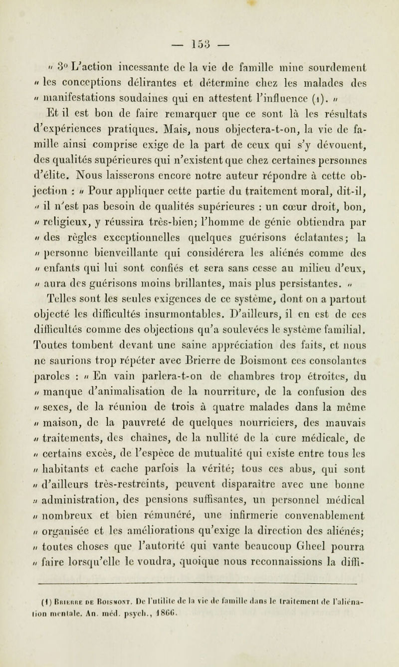 '/ 3° L'action incessante de la vie de famille mine sourdement « les conceptions délirantes et détermine chez les malades des a manifestations soudaines qui en attestent l'influence (i). « Et il est bon de faire remarquer que ce sont là les résultats d'expériences pratiques. Mais, nous objectera-t-on, la vie de fa- mille ainsi comprise exige de la part de ceux qui s'y dévouent, des qualités supérieures qui n'existent que chez certaines personnes d'élite. Nous laisserons encore notre auteur répondre à cette ob- jection : a Pour appliquer cette partie du traitement moral, dit-il, a il n'est pas besoin de qualités supérieures : un cœur droit, bon, a religieux, y réussira très-bien; l'homme de génie obtiendra par » des règles exceptionnelles quelques guérisons éclatantes; la a personne bienveillante qui considérera les aliénés comme des « enfants qui lui sont confiés et sera sans cesse au milieu d'eux, // aura des guérisons moins brillantes, mais plus persistantes. » Telles sont les seules exigences de ce système, dont on a partout, objecté les difficultés insurmontables. D'ailleurs, il en est de ces difficultés comme des objections qu'a soulevées le système familial. Toutes tombent devant une saine appréciation des faits, et nous ne saurions trop répéter avec Brierre de Boismont ces consolantes paroles : » En vain parlera-t-on de chambres trop étroites, du » manque d'animalisation de la nourriture, de la confusion des a sexes, de la réunion de trois à quatre malades dans la même h maison, de la pauvreté de quelques nourriciers, des mauvais h traitements, des chaînes, de la nullité de la cure médicale, de « certains excès, de l'espèce de mutualité qui existe entre tous les h habitants et cache parfois la vérité; tous ces abus, qui sont a d'ailleurs très-restreints, peuvent disparaître avec une bonne a administration, des pensions suffisantes, un personnel médical // nombreux et bien rémunéré, une infirmerie convenablement h organisée et les améliorations qu'exige la direction des aliénés; h toutes choses que l'autorité qui vante beaucoup Gheel pourra n faire lorsqu'elle le voudra, quoique nous reconnaissions la diffi- (I) FEiiiiiike »e Roishont. Dr l'utilité «le la vie de Famille dans le Irailemenl de l'aliéna- tion mimii.iIi- An inétl. psyili., 18li(i.
