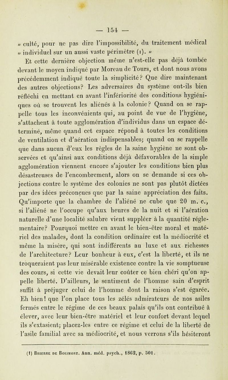 » culte, pour ne pas dire l'impossibilité, du traitement médical » individuel sur un aussi vaste périmètre (i). » Et cette dernière objection même n'est-elle pas déjà tombée devant le moyen indiqué par Moreau de Tours, et dont nous avons précédemment indiqué toute la simplicité ? Que dire maintenant des autres objections? Les adversaires du système ont-ils bien réfléchi en mettant en avant l'infériorité des conditions hygiéni- ques où se trouvent les aliénés à la colonie? Quand on se rap- pelle tous les inconvénients qui, au point de vue de l'hygiène, s'attachent à toute agglomération d'individus clans un espace dé- terminé, même quand cet espace répond à toutes les conditions de ventilation et d'aération indispensables; quand on se rappelle que dans aucun d'eux les règles de la saine hygiène ne sont ob- servées et qu'ainsi aux conditions déjà défavorables de la simple agglomération viennent encore s'ajouter les conditions bien plus désastreuses de l'encombrement, alors on se demande si ces ob- jections contre le système des colonies ne sont pas plutôt dictées par des idées préconçues que par la saine appréciation des faits. Qu'importe que la chambre de l'aliéné ne cube que 20 m. c, si l'aliéné ne l'occupe qu'aux heures de la nuit et si l'aération naturelle d'une localité salubre vient suppléer à la quantité régle- mentaire? Pourquoi mettre en avant le bien-être moral et maté- riel des malades, dont la condition ordinaire est la médiocrité et même la misère, qui sont indifférents au luxe et aux richesses de l'architecture? Leur bonheur à eux, c'est la liberté, et ils ne troqueraient pas leur misérable existence contre la vie somptueuse des cours, si cette vie devait leur coûter ce bien chéri qu'on ap- pelle liberté. D'ailleurs, le sentiment de l'homme sain d'esprit suffit à préjuger celui de l'homme dont la raison s'est égarée. Eh bien ! que l'on place tous les zélés admirateurs de nos asiles fermés entre le régime de ces beaux palais qu'ils ont contribué à élever, avec leur bien-être matériel et leur confort devant lequel ils s'extasient; placez-les entre ce régime et celui de la liberté de l'asile familial avec sa médiocrité, et nous verrons s'ils hésiteront (I) Biuehre de Doismost. Ann. mcil. psycli., IS62, p. 501.