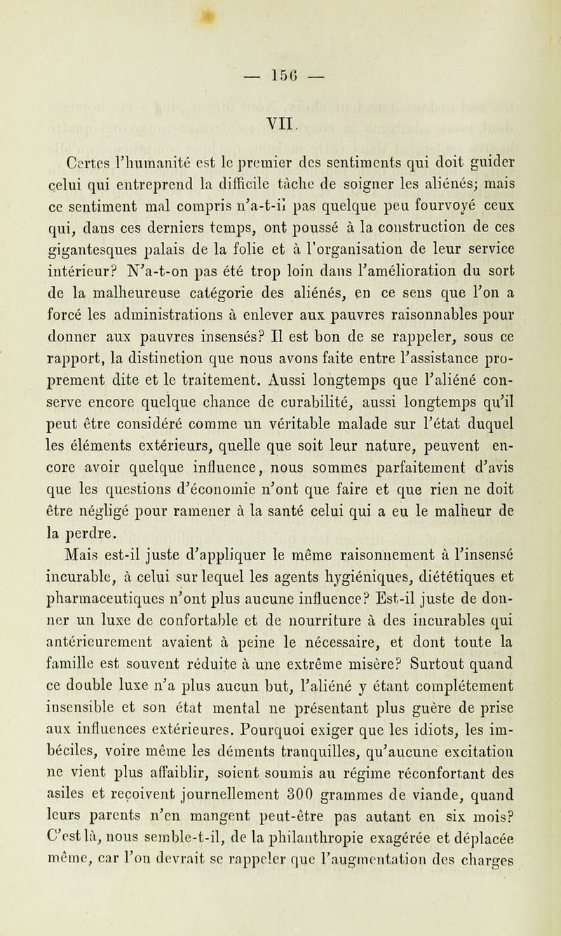 150 VII. Certes l'humanité est le premier des sentiments qui doit guider celui qui entreprend la difficile tâche de soigner les aliénés; mais ce sentiment mal compris n'a-t-il pas quelque peu fourvoyé ceux qui, dans ces derniers temps, ont poussé à la construction de ces gigantesques palais de la folie et à l'organisation de leur service intérieur? N'a-t-on pas été trop loin dans l'amélioration du sort de la malheureuse catégorie des aliénés, en ce sens que l'on a forcé les administrations à enlever aux pauvres raisonnables pour donner aux pauvres insensés? Il est bon de se rappeler, sous ce rapport, la distinction que nous avons faite entre l'assistance pro- prement dite et le traitement. Aussi longtemps que l'aliéné con- serve encore quelque chance de curabilité, aussi longtemps qu'il peut être considéré comme un véritable malade sur l'état duquel les éléments extérieurs, quelle que soit leur nature, peuvent en- core avoir quelque influence, nous sommes parfaitement d'avis que les questions d'économie n'ont que faire et que rien ne doit être négligé pour ramener à la santé celui qui a eu le malheur de la perdre. Mais est-il juste d'appliquer le même raisonnement à l'insensé incurable, à celui sur lequel les agents hygiéniques, diététiques et pharmaceutiques n'ont plus aucune influence? Est-il juste de don- ner un luxe de confortable et de nourriture à des incurables qui antérieurement avaient à peine le nécessaire, et dont toute la famille est souvent réduite à une extrême misère? Surtout quand ce double luxe n'a plus aucun but, l'aliéné y étant complètement insensible et son état mental ne présentant plus guère de prise aux influences extérieures. Pourquoi exiger que les idiots, les im- béciles, voire même les déments tranquilles, qu'aucune excitation ne vient plus affaiblir, soient soumis au régime réconfortant des asiles et reçoivent journellement 300 grammes de viande, quand leurs parents n'en mangent peut-être pas autant en six mois? C'est là, nous semble-t-il, de la philanthropie exagérée et déplacée même, car l'on devrait se rappeler que l'augmentation des charges