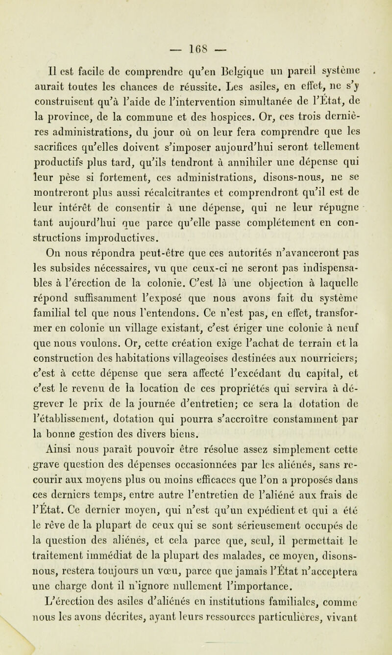 — 16S — Il est facile de comprendre qu'en Belgique un pareil système aurait toutes les chances de réussite. Les asiles, en effet, ne s'y construisent qu'à l'aide de l'intervention simultanée de l'Etat, de la province, de la commune et des hospices. Or, ces trois derniè- res administrations, du jour où on leur fera comprendre que les sacrifices qu'elles doivent s'imposer aujourd'hui seront tellement productifs plus tard, qu'ils tendront à annihiler une dépense qui leur pèse si fortement, ces administrations, disons-nous, ne se montreront plus aussi récalcitrantes et comprendront qu'il est de leur intérêt de consentir à une dépense, qui ne leur répugne tant aujourd'hui que parce qu'elle passe complètement en con- structions improductives. On nous répondra peut-être que ces autorités n'avanceront pas les subsides nécessaires, vu que ceux-ci ne seront pas indispensa- bles à l'érection de la colonie. C'est là une objection à laquelle répond suffisamment l'exposé que nous avons fait du système familial tel que nous l'entendons. Ce n'est pas, en effet, transfor- mer en colonie un village existant, c'est ériger une colonie à neuf que nous voulons. Or, cette création exige l'achat de terrain et la construction des habitations villageoises destinées aux nourriciers; c'est à cette dépense que sera affecté l'excédant du capital, et c'est le revenu de la location de ces propriétés qui servira à dé- grever le prix de la journée d'entretien; ce sera la dotation de l'établissement, dotation qui pourra s'accroître constamment par la bonne gestion des divers biens. Ainsi nous paraît pouvoir être résolue assez simplement cette grave question des dépenses occasionnées par les aliénés, sans re- courir aux moyens plus ou moins efficaces que l'on a proposés dans ces derniers temps, entre autre l'entretien de l'aliéné aux frais de l'Etat. Ce dernier moyen, qui n'est qu'un expédient et qui a été le rêve de la plupart de ceux qui se sont sérieusement occupés de la question des aliénés, et cela parce que, seul, il permettait le traitement immédiat de la plupart des malades, ce moyen, disons- nous, restera toujours un vœu, parce que jamais l'État n'acceptera une charge dont il n'ignore nullement l'importance. L'érection des asiles d'aliénés en institutions familiales, comme nous les avons décrites, ayant leurs ressources particulières, vivant