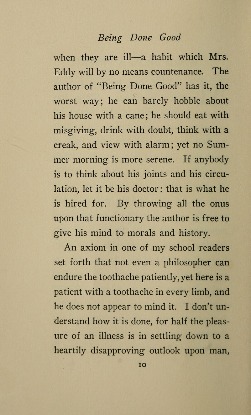 when they are ill—a habit which Mrs. Eddy will by no means countenance. The author of Being Done Good has it, the worst way; he can barely hobble about his house with a cane; he should eat with misgiving, drink with doubt, think with a creak, and view with alarm; yet no Sum- mer morning is more serene. If anybody is to think about his joints and his circu- lation, let it be his doctor: that is what he is hired for. By throwing all the onus upon that functionary the author is free to give his mind to morals and history. An axiom in one of my school readers set forth that not even a philosopher can endure the toothache patiently, yet here is a patient with a toothache in every limb, and he does not appear to mind it. I don't un- derstand how it is done, for half the pleas- ure of an illness is in settling down to a heartily disapproving outlook upon man,