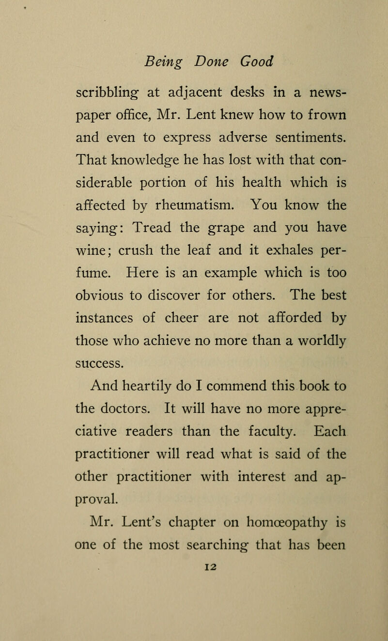 scribbling at adjacent desks in a news- paper office, Mr. Lent knew how to frown and even to express adverse sentiments. That knowledge he has lost with that con- siderable portion of his health which is affected by rheumatism. You know the saying: Tread the grape and you have wine; crush the leaf and it exhales per- fume. Here is an example which is too obvious to discover for others. The best instances of cheer are not afforded by those who achieve no more than a worldly success. And heartily do I commend this book to the doctors. It will have no more appre- ciative readers than the faculty. Each practitioner will read what is said of the other practitioner with interest and ap- proval. Mr. Lent's chapter on homoeopathy is one of the most searching that has been