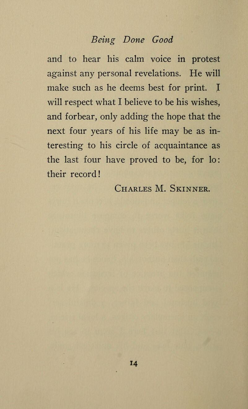 and to hear his calm voice in protest against any personal revelations. He will make such as he deems best for print. I will respect what I believe to be his wishes, and forbear, only adding the hope that the next four years of his life may be as in- teresting to his circle of acquaintance as the last four have proved to be, for lo: their record! Charles M. Skinner.