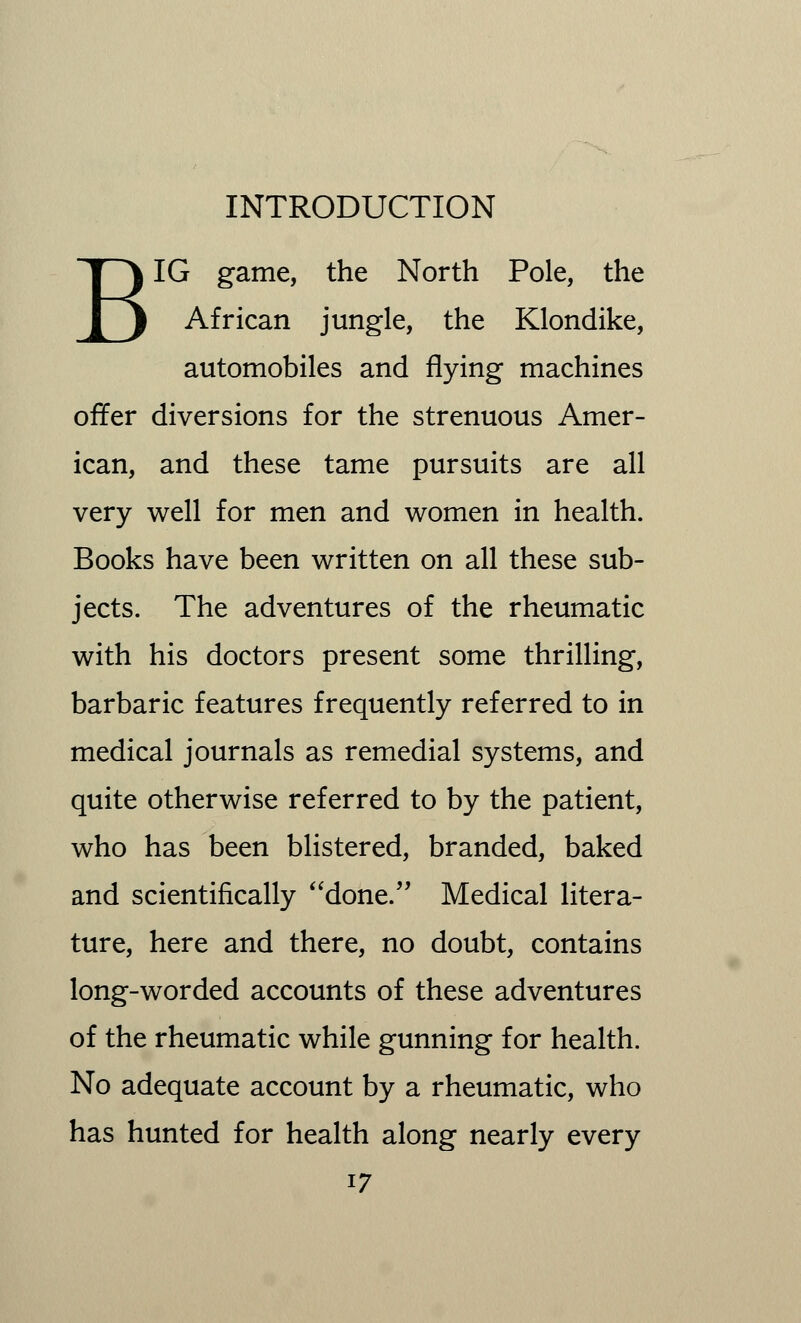 BIG game, the North Pole, the African jungle, the Klondike, automobiles and flying machines offer diversions for the strenuous Amer- ican, and these tame pursuits are all very well for men and women in health. Books have been written on all these sub- jects. The adventures of the rheumatic with his doctors present some thrilling, barbaric features frequently referred to in medical journals as remedial systems, and quite otherwise referred to by the patient, who has been blistered, branded, baked and scientifically done. Medical litera- ture, here and there, no doubt, contains long-worded accounts of these adventures of the rheumatic while gunning for health. No adequate account by a rheumatic, who has hunted for health along nearly every