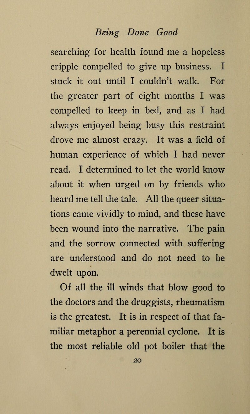 searching for health found me a hopeless cripple compelled to give up business. I stuck it out until I couldn't walk. For the greater part of eight months I was compelled to keep in bed, and as I had always enjoyed being busy this restraint drove me almost crazy. It was a field of human experience of which I had never read. I determined to let the world know about it when urged on by friends who heard me tell the tale. All the queer situa- tions came vividly to mind, and these have been wound into the narrative. The pain and the sorrow connected with suffering are understood and do not need to be dwelt upon. Of all the ill winds that blow good to the doctors and the druggists, rheumatism is the greatest. It is in respect of that fa- miliar metaphor a perennial cyclone. It is the most reliable old pot boiler that the