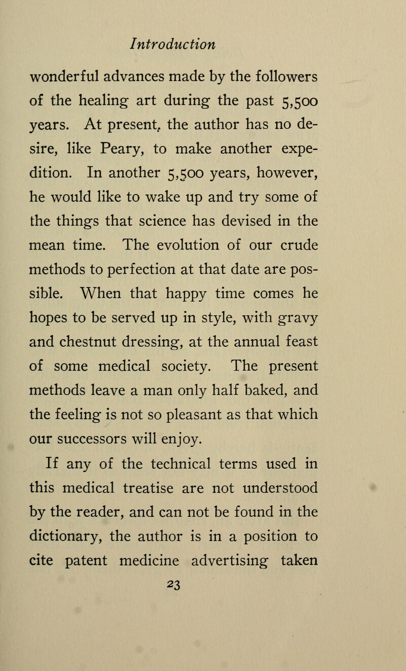 wonderful advances made by the followers of the healing art during the past 5,500 years. At present, the author has no de- sire, like Peary, to make another expe- dition. In another 5,500 years, however, he would like to wake up and try some of the things that science has devised in the mean time. The evolution of our crude methods to perfection at that date are pos- sible. When that happy time comes he hopes to be served up in style, with gravy and chestnut dressing, at the annual feast of some medical society. The present methods leave a man only half baked, and the feeling is not so pleasant as that which our successors will enjoy. If any of the technical terms used in this medical treatise are not understood by the reader, and can not be found in the dictionary, the author is in a position to cite patent medicine advertising taken
