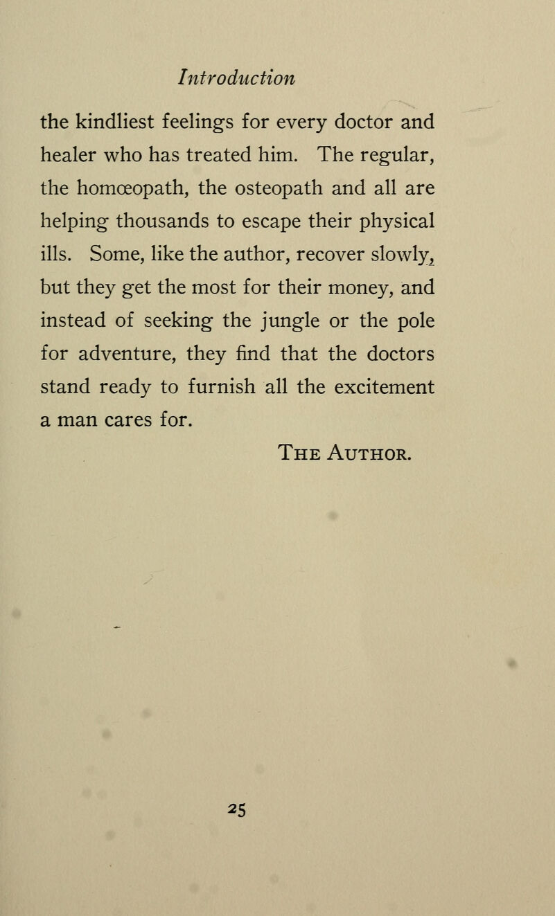 the kindliest feelings for every doctor and healer who has treated him. The regular, the homoeopath, the osteopath and all are helping thousands to escape their physical ills. Some, like the author, recover slowly, but they get the most for their money, and instead of seeking the jungle or the pole for adventure, they find that the doctors stand ready to furnish all the excitement a man cares for. The Author.