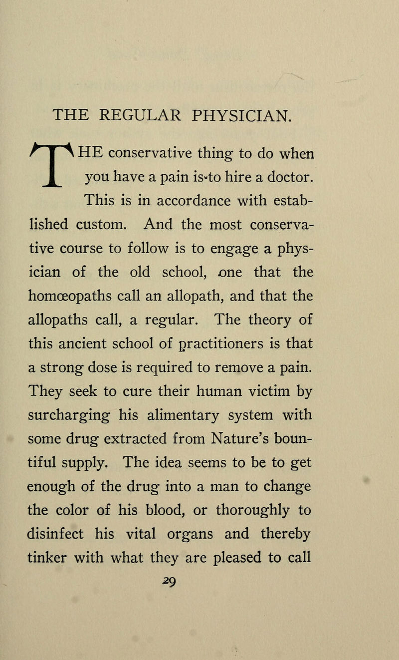 THE conservative thing to do when you have a pain is-to hire a doctor. This is in accordance with estab- lished custom. And the most conserva- tive course to follow is to engage a phys- ician of the old school, one that the homoeopaths call an allopath, and that the allopaths call, a regular. The theory of this ancient school of practitioners is that a strong dose is required to remove a pain. They seek to cure their human victim by surcharging his alimentary system with some drug extracted from Nature's boun- tiful supply. The idea seems to be to get enough of the drug into a man to change the color of his blood, or thoroughly to disinfect his vital organs and thereby tinker with what they are pleased to call