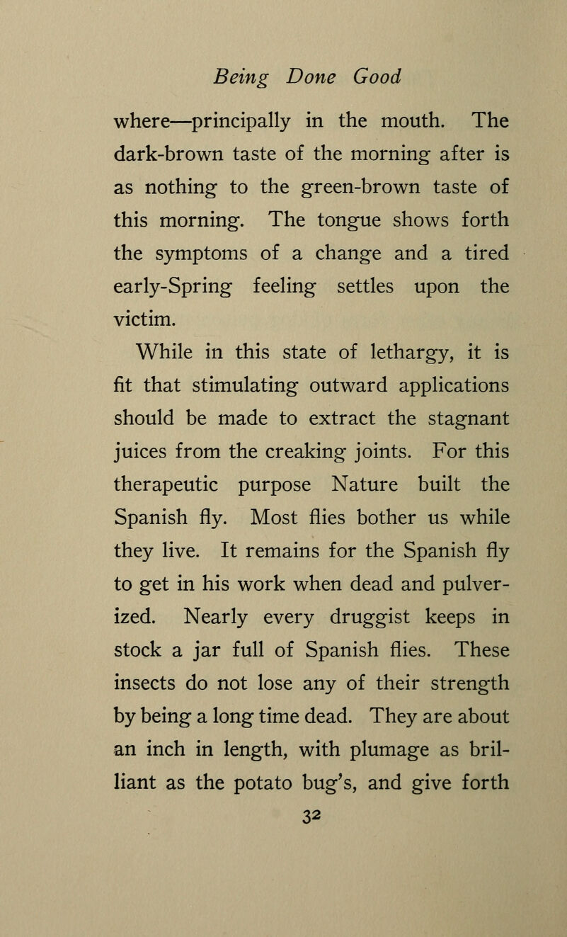 where—principally in the mouth. The dark-brown taste of the morning after is as nothing to the green-brown taste of this morning. The tongue shows forth the symptoms of a change and a tired early-Spring feeling settles upon the victim. While in this state of lethargy, it is fit that stimulating outward applications should be made to extract the stagnant juices from the creaking joints. For this therapeutic purpose Nature built the Spanish fly. Most flies bother us while they live. It remains for the Spanish fly to get in his work when dead and pulver- ized. Nearly every druggist keeps in stock a jar full of Spanish flies. These insects do not lose any of their strength by being a long time dead. They are about an inch in length, with plumage as bril- liant as the potato bug's, and give forth