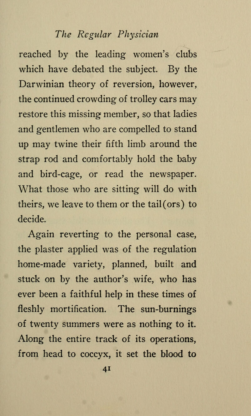 reached by the leading women's clubs which have debated the subject. By the Darwinian theory of reversion, however, the continued crowding of trolley cars may restore this missing member, so that ladies and gentlemen who are compelled to stand up may twine their fifth limb around the strap rod and comfortably hold the baby and bird-cage, or read the newspaper. What those who are sitting will do with theirs, we leave to them or the tail (ors) to decide. Again reverting to the personal case, the plaster applied was of the regulation home-made variety, planned, built and stuck on by the author's wife, who has ever been a faithful help in these times of fleshly mortification. The sun-burnings of twenty summers were as nothing to it. Along the entire track of its operations, from head to coccyx, it set the blood to 4i