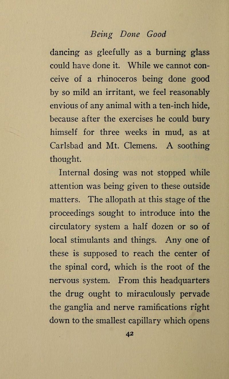 dancing as gleefully as a burning glass could have done it. While we cannot con- ceive of a rhinoceros being done good by so mild an irritant, we feel reasonably envious of any animal with a ten-inch hide, because after the exercises he could bury himself for three weeks in mud, as at Carlsbad and Mt. Clemens. A soothing thought. Internal dosing was not stopped while attention was being given to these outside matters. The allopath at this stage of the proceedings sought to introduce into the circulatory system a half dozen or so of local stimulants and things. Any one of these is supposed to reach the center of the spinal cord, which is the root of the nervous system. From this headquarters the drug ought to miraculously pervade the ganglia and nerve ramifications right down to the smallest capillary which opens