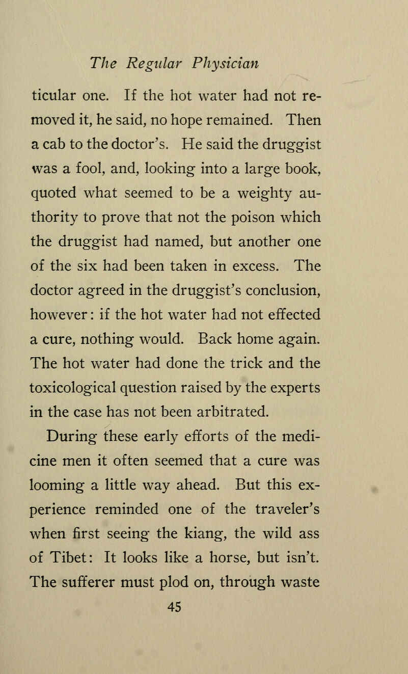 ticular one. If the hot water had not re- moved it, he said, no hope remained. Then a cab to the doctor's. He said the druggist was a fool, and, looking into a large book, quoted what seemed to be a weighty au- thority to prove that not the poison which the druggist had named, but another one of the six had been taken in excess. The doctor agreed in the druggist's conclusion, however: if the hot water had not effected a cure, nothing would. Back home again. The hot water had done the trick and the toxicological question raised by the experts in the case has not been arbitrated. During these early efforts of the medi- cine men it often seemed that a cure was looming a little way ahead. But this ex- perience reminded one of the traveler's when first seeing the kiang, the wild ass of Tibet: It looks like a horse, but isn't. The sufferer must plod on, through waste