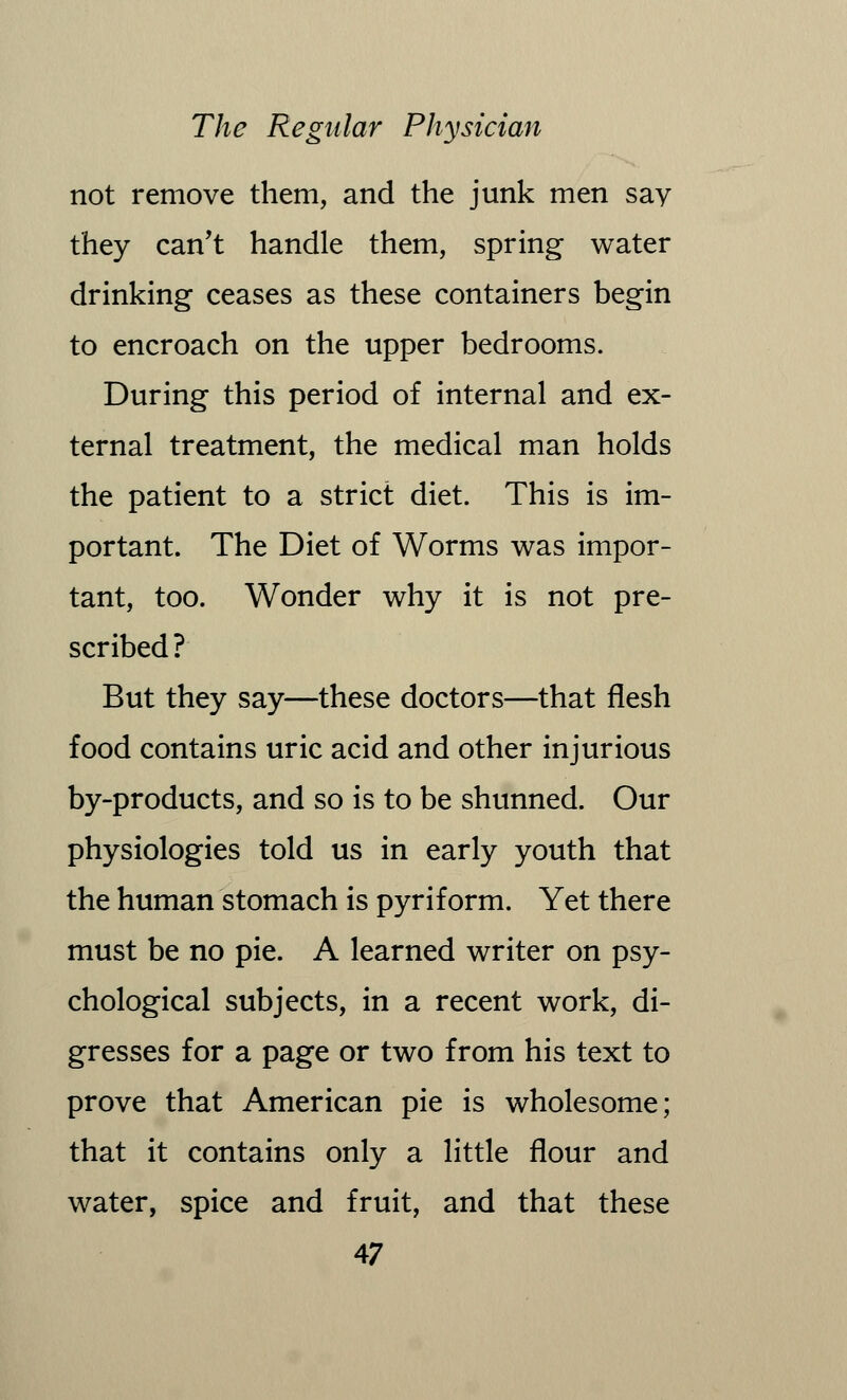 not remove them, and the junk men say they can't handle them, spring water drinking ceases as these containers begin to encroach on the upper bedrooms. During this period of internal and ex- ternal treatment, the medical man holds the patient to a strict diet. This is im- portant. The Diet of Worms was impor- tant, too. Wonder why it is not pre- scribed? But they say—these doctors—that flesh food contains uric acid and other injurious by-products, and so is to be shunned. Our physiologies told us in early youth that the human stomach is pyriform. Yet there must be no pie. A learned writer on psy- chological subjects, in a recent work, di- gresses for a page or two from his text to prove that American pie is wholesome; that it contains only a little flour and water, spice and fruit, and that these