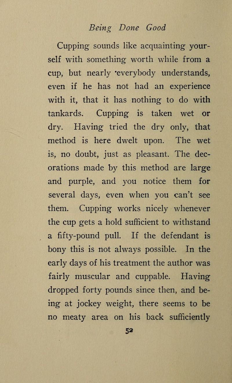 Cupping sounds like acquainting your- self with something worth while from a cup, but nearly 'everybody understands, even if he has not had an experience with it, that it has nothing to do with tankards. Cupping is taken wet or dry. Having tried the dry only, that method is here dwelt upon. The wet is, no doubt, just as pleasant. The dec- orations made by this method are large and purple, and you notice them for several days, even when you can't see them. Cupping works nicely whenever the cup gets a hold sufficient to withstand a fifty-pound pull. If the defendant is bony this is not always possible. In the early days of his treatment the author was fairly muscular and cuppable. Having dropped forty pounds since then, and be- ing at jockey weight, there seems to be no meaty area on his back sufficiently