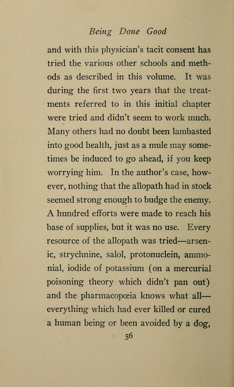 and with this physician's tacit consent has tried the various other schools and meth- ods as described in this volume. It was during the first two years that the treat- ments referred to in this initial chapter were tried and didn't seem to work much. Many others had no doubt been lambasted into good health, just as a mule may some- times be induced to go ahead, if you keep worrying him. In the author's case, how- ever, nothing that the allopath had in stock seemed strong enough to budge the enemy. A hundred efforts were made to reach his base of supplies, but it was no use. Every resource of the allopath was tried—arsen- ic, strychnine, salol, protonuclein, ammo- nial, iodide of potassium (on a mercurial poisoning theory which didn't pan out) and the pharmacopoeia knows what all— everything which had ever killed or cured a human being or been avoided by a dog,