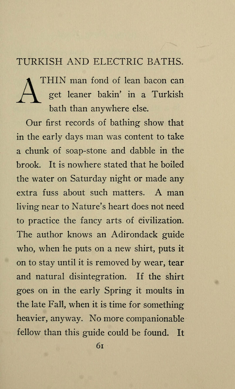 A THIN man fond of lean bacon can get leaner bakin' in a Turkish bath than anywhere else. Our first records of bathing show that in the early days man was content to take a chunk of soap-stone and dabble in the brook. It is nowhere stated that he boiled the water on Saturday night or made any extra fuss about such matters. A man living near to Nature's heart does not need to practice the fancy arts of civilization. The author knows an Adirondack guide who, when he puts on a new shirt, puts it on to stay until it is removed by wear, tear and natural disintegration. If the shirt goes on in the early Spring it moults in the late Fall, when it is time for something heavier, anyway. No more companionable fellow than this guide could be found. It