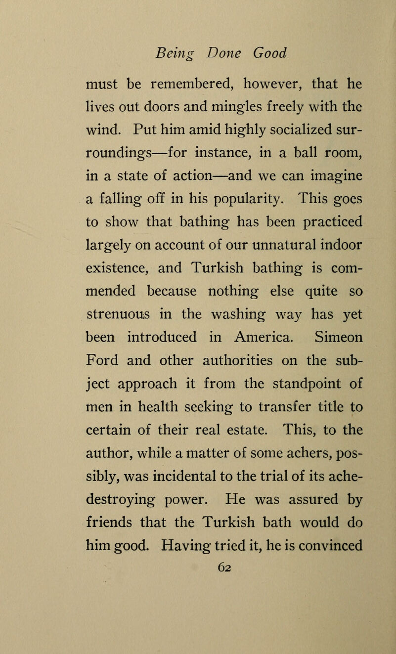 must be remembered, however, that he lives out doors and mingles freely with the wind. Put him amid highly socialized sur- roundings—for instance, in a ball room, in a state of action—and we can imagine a falling off in his popularity. This goes to show that bathing has been practiced largely on account of our unnatural indoor existence, and Turkish bathing is com- mended because nothing else quite so strenuous in the washing way has yet been introduced in America. Simeon Ford and other authorities on the sub- ject approach it from the standpoint of men in health seeking to transfer title to certain of their real estate. This, to the author, while a matter of some achers, pos- sibly, was incidental to the trial of its ache- destroying power. He was assured by friends that the Turkish bath would do him good. Having tried it, he is convinced