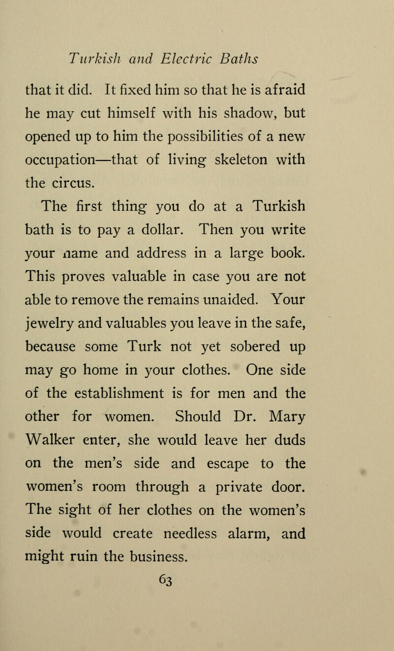 that it did. It fixed him so that he is afraid he may cut himself with his shadow, but opened up to him the possibilities of a new occupation—that of living skeleton with the circus. The first thing you do at a Turkish bath is to pay a dollar. Then you write your name and address in a large book. This proves valuable in case you are not able to remove the remains unaided. Your jewelry and valuables you leave in the safe, because some Turk not yet sobered up may go home in your clothes. One side of the establishment is for men and the other for women. Should Dr. Mary Walker enter, she would leave her duds on the men's side and escape to the women's room through a private door. The sight of her clothes on the women's side would create needless alarm, and might ruin the business.