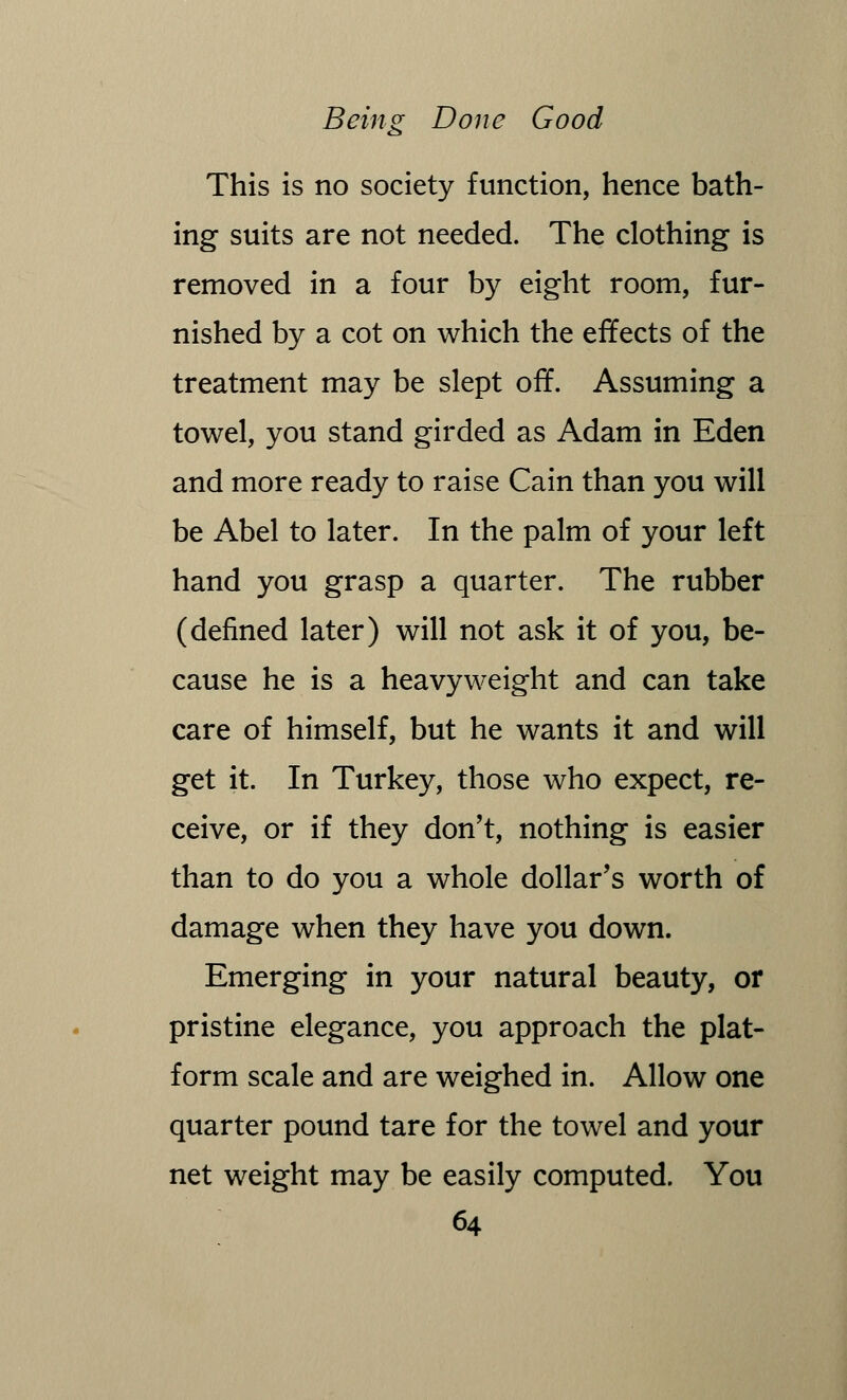 This is no society function, hence bath- ing suits are not needed. The clothing is removed in a four by eight room, fur- nished by a cot on which the effects of the treatment may be slept off. Assuming a towel, you stand girded as Adam in Eden and more ready to raise Cain than you will be Abel to later. In the palm of your left hand you grasp a quarter. The rubber (denned later) will not ask it of you, be- cause he is a heavyweight and can take care of himself, but he wants it and will get it. In Turkey, those who expect, re- ceive, or if they don't, nothing is easier than to do you a whole dollar's worth of damage when they have you down. Emerging in your natural beauty, or pristine elegance, you approach the plat- form scale and are weighed in. Allow one quarter pound tare for the towel and your net weight may be easily computed. You