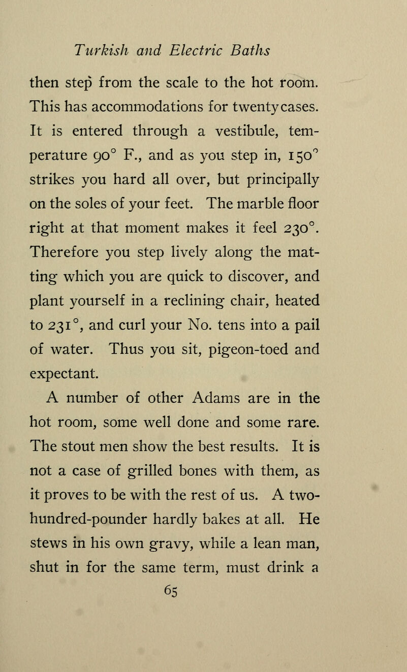 then step from the scale to the hot room. This has accommodations for twenty cases. It is entered through a vestibule, tem- perature 90 ° F., and as you step in, 150° strikes you hard all over, but principally on the soles of your feet. The marble floor right at that moment makes it feel 2300. Therefore you step lively along the mat- ting which you are quick to discover, and plant yourself in a reclining chair, heated to 231 °, and curl your No. tens into a pail of water. Thus you sit, pigeon-toed and expectant. A number of other Adams are in the hot room, some well done and some rare. The stout men show the best results. It is not a case of grilled bones with them, as it proves to be with the rest of us. A two- hundred-pounder hardly bakes at all. He stews in his own gravy, while a lean man, shut in for the same term, must drink a