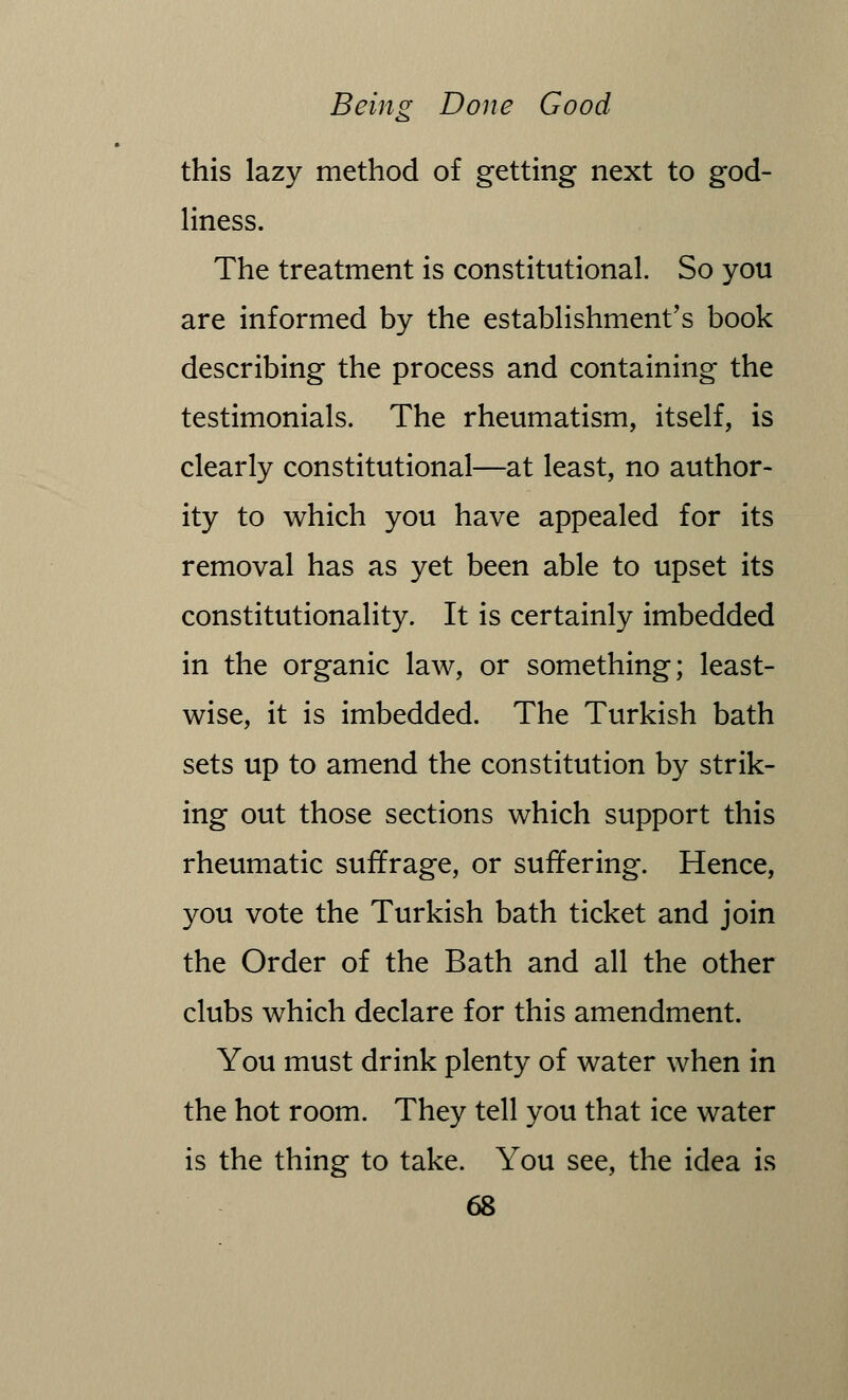 this lazy method of getting next to god- liness. The treatment is constitutional. So you are informed by the establishment's book describing the process and containing the testimonials. The rheumatism, itself, is clearly constitutional—at least, no author- ity to which you have appealed for its removal has as yet been able to upset its constitutionality. It is certainly imbedded in the organic law, or something; least- wise, it is imbedded. The Turkish bath sets up to amend the constitution by strik- ing out those sections which support this rheumatic suffrage, or suffering. Hence, you vote the Turkish bath ticket and join the Order of the Bath and all the other clubs which declare for this amendment. You must drink plenty of water when in the hot room. They tell you that ice water is the thing to take. You see, the idea is