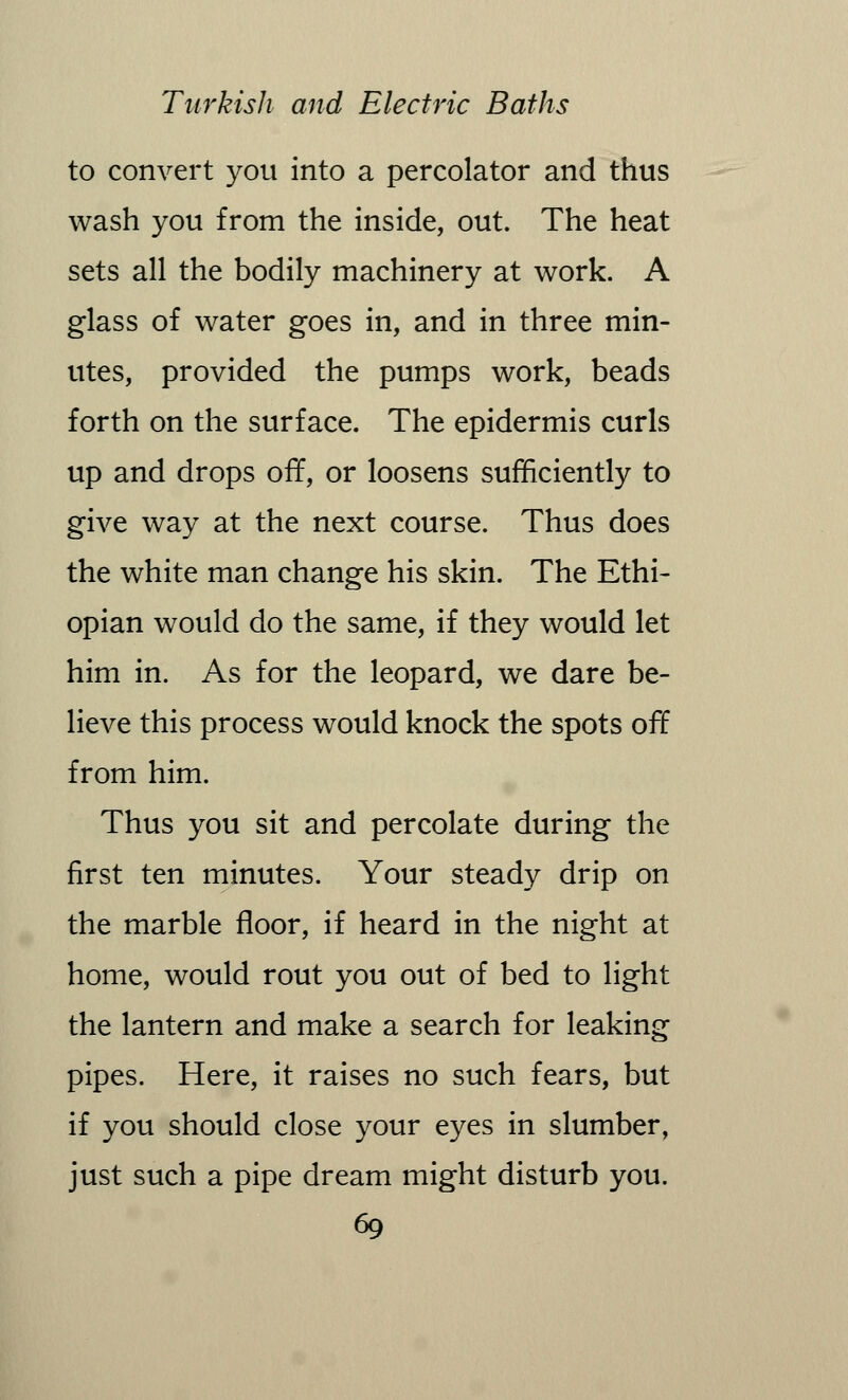 to convert you into a percolator and thus wash you from the inside, out. The heat sets all the bodily machinery at work. A glass of water goes in, and in three min- utes, provided the pumps work, beads forth on the surface. The epidermis curls up and drops off, or loosens sufficiently to give way at the next course. Thus does the white man change his skin. The Ethi- opian would do the same, if they would let him in. As for the leopard, we dare be- lieve this process would knock the spots off from him. Thus you sit and percolate during the first ten minutes. Your steady drip on the marble floor, if heard in the night at home, would rout you out of bed to light the lantern and make a search for leaking pipes. Here, it raises no such fears, but if you should close your eyes in slumber, just such a pipe dream might disturb you.
